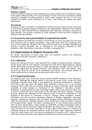 Chapter 4: Materials and method
Moisture content
A drying method according to DGF standards was used to determine the moisture content
of the seeds before pressing. The drying method is similar to the one used before soxhlet
extraction. Samples of approximately 5 grams were weighed and put in the oven
(Heraeus BR 6000, Hanau, Germany) for 5 hours. After drying the weight was again
determined.

Oil analysis
Analyses of some oil samples on phosphorous content and acid value was out contracted
to consulting engineers (Ingenia, Eindhoven, The Netherlands). Analysis of the samples
was done by ASG Analytik-Service Gesellschaft mbH (Neusäss, Germany) according to
DIN methods. The samples consisted of crude Jatropha oil that had been subjected to
different cleaning methods.

4.1.5 Accuracy and reproducibility of experimental results
Results obtained at Eindhoven University of Technology are more accurate than the ones
from Tanzania, due to superior equipment. Press experiments were only conducted once
due to time constraints. Repetition of measurements would have increased reliability and
accuracy. Soxhlet extraction can be repeated at 1% accuracy according to DGF
standards. More information on accuracy is written in paragraph 5.1.

4.2 Experiments at Diligent Tanzania LTD
As official descriptions of some tools were not available pictures and additional
information have been included in Appendix E.

4.2.1 Materials
Seeds from Jatropha Curcas L were obtained from Diligent Tanzania (Arusha, Tanzania).
All the seeds used for this research originated from the same village Engaruka located
180km North West of Arusha in order to create homogeneous samples. The oil content of
the seeds, determined by soxhlet extraction with petroleum ether and hexane, were
found to be 38 wt.% and 39 wt.% successively (dry basis). The moisture content of
stored seeds during the testing period was determined to be 6.7 wt.%.

4.2.2 Experimental setup
Oil expelling tests were performed using a Sayari expeller (Vyahumu Trust, Morogoro,
Tanzania). Although the original design of this strainer press, known under the name
Sundhara, originates from India it was adapted to Tanzanian standards by engineers
from GTZ in the early 90’s. The Sayari press, depicted in Figure 4-5, is now a locally
produced screw press that was initially designed to process sunflower seeds although
suitability to press Jatropha is mentioned in the ‘Operator’s instruction manual’.
Production is subcontracted to three workshops located close to the Vyahumu office, one
of which is Intermech (More information on the workshop and Sayari expeller, including
pictures showing the assembly of the Vyahumu press is shown in Appendix F). The
capacity of the Sayari for sunflower is around 140kg/hr (Peter Chisawillo, Director
Intermech) and the minimum processing capacity is 70kg/hr (Operator’s instruction
manual). According to Vyahumu and Intermech (Lehada C.Shila, 2007;Peter Chisawillo,
2007) the capacity for Jatropha should be about 70-80 kg/hr. Tests at Diligent Tanzania
LTD showed similar results. The press is powered by a 5.5 kW asynchronous generator
(MA 132 SA 4, Marelli Motori, Italy) rotating at 1500 RPM. A simple transmission made of
sprockets and chains reduces the rotational speed of the press worm to 55 RPM. The four
cones mounted on the screw (see Figure 4-5 right side) enable pressure to build up by
gradually reducing the clearance between screw and press cage. Pressures inside the
press can reach values up to 150 bars at temperatures of around 110˚C. High pressure
and friction inside the press cause significant heating of the press during operation.




                                                                                     21
Screw-pressing of Jatropha seeds for fuelling purposes in less developed countries
 