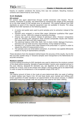 Chapter 4: Materials and method
heavily on weather conditions the drying time was not constant. Resulting moisture
contents were determined by oven drying.

4.2.4 Analysis
Oil content
Oil content was again determined through soxhlet extraction with hexane. The oil
content, expressed in g/100g, was determined by comparing the weight of the extracted
oil to the total weight of the sample prior to extraction. The method differed from DGF
standards as some of the required equipment was not available in Arusha. The setup
differed from DGF standard on the following aspects:

    •   A mortar and pestle were used to grind samples prior to extraction instead of the
        ball mill.
    •   Samples were wrapped in normal filter paper (Whatman qualitative filter paper
        125mm, Cat No. 1001125) instead of extraction thimbles.
    •   Hexane was used as solvent instead of petroleum ether. However comparative
        tests for Jatropha with petroleum ether showed comparable results with hexane
        the values were 38% and 39% respectively.
    •   The electrical balance (440-33N, Gottl. Kern & Sohn GmbH, Balingen-Frommern,
        Germany) did not meet accuracy requirements; 0.01g instead of 0.001g.
    •   Samples of ± 10 grams were used instead of the prescribed ± 5 grams in order to
        reduce the effect of measurement errors.
    •   The samples were not dried before extraction. A correction was applied afterwards
        based on drying of representative samples.

These deviations from the standard method lessen the accuracy of the results. Due to the
less accurate soxhlet setup in Tanzania samples were transported to the Netherlands for
accurate extraction.

Moisture content
A drying method according to DGF standards was used to determine the moisture content
of the seeds before pressing. Samples of approximately 5 grams were weighed and put in
the oven (Nevica, designed for domestic use, see Appendix E for picture and drying
profile) for 3 hours. Due to the simple oven design a drying profile had to be determined
in order to keep the temperature in the acceptable range of 80-100˚C.

Foots
The relative amount of foots in the crude oil were determined after one week of settling
in plastic bottles (see Figure 4-6). Oil and foots levels were marked and refilling with
known quantities of water resulted in an approximation of the actual volumes. A 1000ml
graduated measuring cylinder with 5ml accuracy was used for the water refilling.




Figure 4-6 Oil samples left for settlement




                                                                                     23
Screw-pressing of Jatropha seeds for fuelling purposes in less developed countries
 