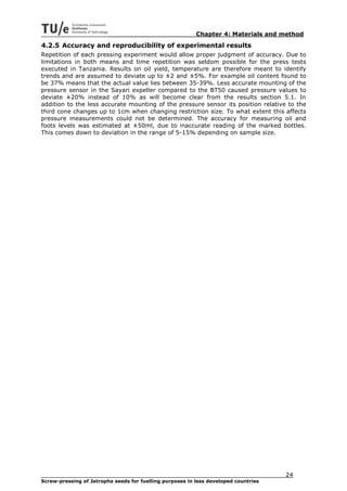 Chapter 4: Materials and method
4.2.5 Accuracy and reproducibility of experimental results
Repetition of each pressing experiment would allow proper judgment of accuracy. Due to
limitations in both means and time repetition was seldom possible for the press tests
executed in Tanzania. Results on oil yield, temperature are therefore meant to identify
trends and are assumed to deviate up to ±2 and ±5%. For example oil content found to
be 37% means that the actual value lies between 35-39%. Less accurate mounting of the
pressure sensor in the Sayari expeller compared to the BT50 caused pressure values to
deviate ±20% instead of 10% as will become clear from the results section 5.1. In
addition to the less accurate mounting of the pressure sensor its position relative to the
third cone changes up to 1cm when changing restriction size. To what extent this affects
pressure measurements could not be determined. The accuracy for measuring oil and
foots levels was estimated at ±50ml, due to inaccurate reading of the marked bottles.
This comes down to deviation in the range of 5-15% depending on sample size.




                                                                                     24
Screw-pressing of Jatropha seeds for fuelling purposes in less developed countries
 