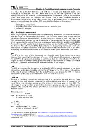 Chapter 6: Possibilities for oil pressing in rural Tanzania

In a CBA the distinction between cost and expenditures, and between income and
revenues is not relevant. As a CBA takes the entire life-time of a project as its time
horizon total costs will be equal to total expenditures by definition (Romijn and Biemond,
2005). The same holds for benefits and income. This is best explained looking at
depreciation. Depreciation is not taken into account in a CBA as it leads to costs without
leading to expenditures. Normally a CBA consists of the following three steps:

     1. Profitability assessment
     2. Liquidity assessment and determination of a financial plan
     3. Sensitivity analysis

6.2.1   Profitability assessment
When judging project profitability the way of financing determines the interest rate to be
used to judge the investments profitability. For borrowed money the interest rate on
loans is applied while for own money the interest rate on savings is used. The core of the
CBA analysis is to compare the earnings profile of the project to the going interest rate
which represents the costs of financing as discussed above (Romijn and Biemond, 2005).
The most frequently used criteria in this comparison are the Net Present Value (NPV) and
the Internal Rate of Return (IRR). Both criteria use discounting techniques which take
into account the effect of interest that would be received if the money was in the bank.
Multiplying non-financial cash flows by the discount factor yields discounted cash flows.

NPV
The NPV is the sum of the discounted non-financial cash flows during the projects
lifetime, thus providing the exact sum of money which a project is expected to generate.
For an NPV > 0 a project is expected to yield more than the interest rate. Therefore the
project is viable in principle although liquidity and risk assessment should be conducted.
A NPV =< 0 indicates no commercial reason to embark in the project.

IRR
The IRR is a measure for the extent of profitability of the project compared to the going
interest rate and is determined by setting the NPV to zero. For IRR > market interest rate
‘i’ the project is more profitable than the cost of financing the project. For IRR =< market
interest rate ‘i’ the yield is equal to or less than the cost of financing.

Inflation
Because of Tanzania’s significant inflation rate it is convenient to work with so called
constant prices. High inflation rates make it difficult to estimate prices of inputs 5 or 10
years from now. Constant prices are the prices in the base year of the CBA. The
advantage of using constant prices is that the same prices can be used without taking
inflation into account. The effects of inflation and interest are then combined in the
discount factor:
                          1
Discount factor =
                      (1 + r ) t
with    t = number of years
        r = real discount rate

      (1 + i )
r=             −1
     (1 + p )
with    i (interest rate) = 15.54%1
        p (rate of inflation) = 6.9%2

1
  Source: website of the Bank Of Tanzania: http://www.bot-tz.org/publications/EconomicIndicators/
InterestRates.htm, visited 04-06-2007
2
  Source: Website of the Bank Of Tanzania: http://www.bot-tz.org/publications/inflationDevelopments.htm,
visited 04-06-2007




                                                                                                    40
Screw-pressing of Jatropha seeds for fuelling purposes in less developed countries
 