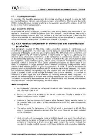 Chapter 6: Possibilities for oil pressing in rural Tanzania



6.2.2   Liquidity assessment
In principle the liquidity assessment determines whether a project is able to fulfil
payment obligations from its cash inflows during its entire lifetime (Romijn and Biemond,
2005). As liquidity does not add anything to the question asked in this chapter it will not
be taken into further consideration.

6.2.3   Sensitivity analysis
As projects are always subjected to uncertainty one should assess the sensitivity of the
results of the CBA to changes in specific costs and benefits. This is done by executing a
sensitivity analyses in which only one variable at a time can be changed to see how this
affects NPV and IRR. By calculating so called switching values (the degree of change in a
value that sets NPV to zero) one can determine the risk of a project.

6.3 CBA results: comparison of centralized and decentralized
    production
This paragraph focuses on the most viable production options for centralized and
decentralized production. The CBA was used to compare centralized and decentralized
processing of Jatropha seeds into oil and press cake. The difference between central and
dispersed positioning of pressing facilities is represented in Figure 6-1. Obviously the
distance along which input material has to be transported is considerable reduced in case
of decentralized processing. The main variables included in the CBA are investment cost
for equipment, seed purchasing price, labour costs, equipment maintenance costs and
revenues. Table 6-1 shows the input values used for calculations. As can be seen in the
table a comparison is made between three different processing configurations. More
details on the different presses is given in Appendix C, F and K. In case of decentralized
pressing the values represent expenses for all machines at multiple locations. The cases
for centralized pressing incorporate only one location and one machine. Prices are all
given in dollars as this is the foreign monetary unit used in Tanzania. In addition to
difference in press type and size different oil cleaning methods were compared. The
results for different types of presses and filtering methods can be found in Appendix M.
The values in Table 6-1 were computed with a combination of data sources, assumptions
and calculations. The main assumptions are listed below.

Main assumptions

   •    From previous chapters the oil recovery is set at 85%. Sediment level is 40 vol%
        and contains 55 wt.% oil.

   •    Production capacity is a measure for the oil production. Supply of seeds is not
        taken into account in this respect.

   •    Lifetime of German presses is 20 years, while Tanzania Sayari expeller needs to
        be replaced after 5-10 years. In CBA calculations write-off in 5 years is assumed
        for the Sayari.

   •    The selling price for Jatopha oil is 750 TZS/l which is equivalent to $0.59. This
        price is reasonable taking into account that fuel taxes have not yet been included
        in the calculation.


   •    Cost price of an 8 ton capacity truck is $15,000 based on a small Mercedes truck
        and reducing the price to Tanzanian levels. For increased production capacity the
        amount of kilometres a truck cover per year remain the same. Instead the
        number of trucks needed changes with travel distance and production capacity.




                                                                                        41
Screw-pressing of Jatropha seeds for fuelling purposes in less developed countries
 