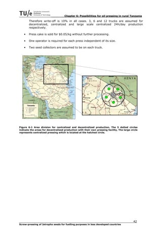 Chapter 6: Possibilities for oil pressing in rural Tanzania

        Therefore write-off is 10% in all cases. 3, 6 and 12 trucks are assumed for
        decentralized, centralized and large scale centralized 24h/day production
        respectively.

    •   Press cake is sold for $0.05/kg without further processing.

    •   One operator is required for each press independent of its size.

    •   Two seed collectors are assumed to be on each truck.




Figure 6-1 Area division for centralized and decentralized production. The 5 dotted circles
indicate the areas for decentralized production with their own pressing facility. The large circle
represents centralized pressing which is located at the hatched circle.




                                                                                              42
Screw-pressing of Jatropha seeds for fuelling purposes in less developed countries
 