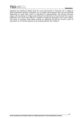 Summary
Jatropha has significant added value for rural communities in Tanzania. For a village of
9000 inhabitants Jatropha cultivation has an added value between $12,750 and $54,500
depending on seed yield, which is equivalent to approximately 100 annual minimum
wages. Oil processing on village scale without the intervention of commercial firms seems
preferable over mere seed selling if coupled to electricity generation and maize milling.
100 acres of Jatropha could easily provide an additional $1,500 per annum, which is
equivalent to 19 monthly salaries to be divided between the initiators.




                                                                                        iii
Screw-pressing of Jatropha seeds for fuelling purposes in less developed countries
 