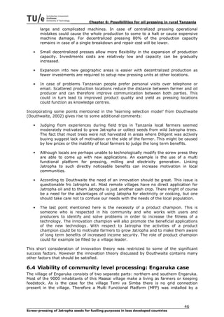 Chapter 6: Possibilities for oil pressing in rural Tanzania

       large and complicated machines. In case of centralized pressing operational
       mistakes could cause the whole production to come to a halt or cause expensive
       machine damage. For decentralized pressing 80% of the production capacity
       remains in case of a single breakdown and repair cost will be lower.

   •   Small decentralized presses allow more flexibility in the expansion of production
       capacity. Investments costs are relatively low and capacity can be gradually
       increased.

   •   Expansion into new geographic areas is easier with decentralized production as
       fewer investments are required to setup new pressing units at other locations.

   •   In case of problems Tanzanian people prefer personal visits over telephone or
       email. Scattered production locations reduce the distance between farmer and oil
       producer and can therefore improve communication between both parties. This
       could in turn lead to improved product quality and yield as pressing locations
       could function as knowledge centres.

Incorporating some points mentioned in the ‘learning selection model’ from Douthwaite
(Douthwaite, 2002) gives rise to some additional comments:

   •   Judging from experiences during field trips in Tanzania local farmers seemed
       moderately motivated to grow Jatropha or collect seeds from wild Jatropha trees.
       The fact that most trees were not harvested in areas where Diligent was actively
       buying suggest lack of motivation on the side of the farmer. This might be caused
       by low prices or the inability of local farmers to judge the long term benefits.

   •   Although locals are perhaps unable to technologically modify the screw press they
       are able to come up with new applications. An example is the use of a multi
       functional platform for pressing, milling and electricity generation. Linking
       Jatropha to such directly noticeable benefits can increase motivation in local
       communities.

   •   According to Douthwaite the need of an innovation should be great. This issue is
       questionable fro Jatropha oil. Most remote villages have no direct application for
       Jatropha oil and to them Jatropha is just another cash crop. There might of course
       be a need for the advantages of using Jatopha for electricity or cooking, but one
       should take care not to confuse our needs with the needs of the local population.

   •   The last point mentioned here is the necessity of a product champion. This is
       someone who is respected in his community and who works with users and
       producers to identify and solve problems in order to increase the fitness of a
       technology. The innovation champion will also promote the beneficial applications
       of the new technology. With respect to Jatropha the activities of a product
       champion could be to motivate farmers to grow Jatropha and to make them aware
       of long term benefits of increased income security. The role of product champion
       could for example be filled by a village leader.

This short consideration of innovation theory was restricted to some of the significant
success factors. However the innovation theory discussed by Douthwaite contains many
other factors that should be satisfied.

6.4 Viability of community level processing: Engaruka case
The village of Engaruka consists of two separate parts: northern and southern Engaruka.
Most of the 9000 inhabitants of this Maasai village make a living as farmers or keeping
feedstock. As is the case for the village Temi ya Simba there is no grid connection
present in the village. Therefore a Multi Functional Platform (MFP) was installed by a




                                                                                        46
Screw-pressing of Jatropha seeds for fuelling purposes in less developed countries
 