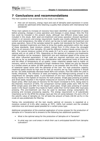 Chapter 7: Conclusions and recommendations


7 Conclusions and recommendations
The main question to be answered by this study is as follows:

   •   How can oil recovery, energy input and cost of Jatropha seed expression in screw
       presses be optimized while retaining a quality that complies with international fuel
       standards?

Three main options to increase oil recovery have been identified: pre-treatment of seeds
before pressing, changes in press operation and changes in press design. Only the first
two could be included in the present study, although two different press types were
included in this study. Both seed pre-treatment and press operation showed significant
impact in oil recovery and energy requirement. Quality was mostly affected by moisture
content and temperature, the latter of which can be due to both seed pre-treatment and
press operation. None of the samples tested for quality met standards for Pure Plant Oil.
However standard treatments are likely to bring the quality parameters within the range
of these standards. Seed moisture content (varied from 2-13%) shows the strongest
effect on oil recovery from Jatropha. Oil yield for different moisture levels varies from 33-
88%. The natural moisture content of the seeds (6.7 wt.% w.b.) appears to be close to
optimal with an oil yield of 79%. Depending on the desired oil recovery pre-treatments
might therefore not be necessary. Restriction size and rotational speed of the screw are
two other influential parameters. If high yield are required restriction size should be
reduced as far as possible taking into consideration both operational limits of the press
and the effect of temperature on oil quality. Lower rotational speeds lead to higher oil
recovery, which is mainly attributed to longer residence time. Speed can only be reduced
to a limited extent as below 20 RPM operation is not possible with the BT50. The choice
of rotational speed varies with the demands of the user. For high production capacity
rotational speed should be high and for high oil recovery per kg input material it should
be low. Oil yields drastically decrease below 80% hull content, from 80-100% the yield is
hardly influenced. The influence of seed pre-heating and flaking/crushing proved to be
insignificant for Jatropha seeds. A pre-treatment of one hour cooking followed by seed
drying results in the highest oil recovery for both presses. Single pass pressing of cooked
and dried seeds resulted in the highest measured oil recovery of 89% for both BT50 and
Sayari press. After dual pass oil recovery for the Sayari increased to 91%, being close to
the theoretic maximum of 95%. For comparison normal seeds yields were 79% for the
BT50 (single pass) and 88% for the Sayari (dual pass). Single pass pressing of cooked
seeds in the Sayari expeller thus leads to higher yields than normal seeds after dual pass
pressing. This pre-treatment can thus be used to decrease energy consumption for
pressing and increase processing capacity. The energy requirement is of subordinate
importance as for the BT50 the energy input per litre oil varies between 1% and 2.5% of
the calorific value of Jatropha oil. For all tests the amount of foots (30-50 vol.%) in the
crude oil was problematic for filtering.

Taking into consideration all the test results optimal oil recovery is expected at a
moisture content of 2-4% after cooking at 70°C, 100% hull content and the smallest
restriction size and lowest speed possible for a certain press type.

Additional consideration of the practical application of screw presses for the production of
Jatropha oil in Tanzania led to answers to the following two additional questions.

   •   What is the optimal setup for the production of Jatropha oil in Tanzania?

   •   In what way can rural areas in which their use is anticipated benefit from Jatropha
       cultivation?




                                                                                     50
Screw-pressing of Jatropha seeds for fuelling purposes in less developed countries
 