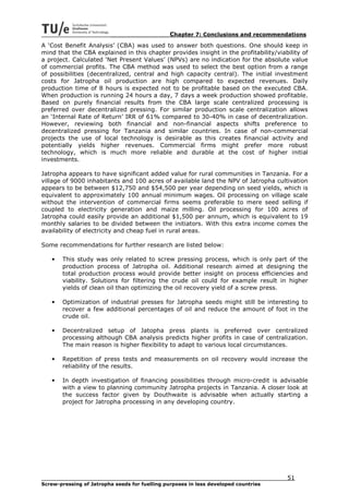 Chapter 7: Conclusions and recommendations
A ‘Cost Benefit Analysis’ (CBA) was used to answer both questions. One should keep in
mind that the CBA explained in this chapter provides insight in the profitability/viability of
a project. Calculated ‘Net Present Values’ (NPVs) are no indication for the absolute value
of commercial profits. The CBA method was used to select the best option from a range
of possibilities (decentralized, central and high capacity central). The initial investment
costs for Jatropha oil production are high compared to expected revenues. Daily
production time of 8 hours is expected not to be profitable based on the executed CBA.
When production is running 24 hours a day, 7 days a week production showed profitable.
Based on purely financial results from the CBA large scale centralized processing is
preferred over decentralized pressing. For similar production scale centralization allows
an ‘Internal Rate of Return’ IRR of 61% compared to 30-40% in case of decentralization.
However, reviewing both financial and non-financial aspects shifts preference to
decentralized pressing for Tanzania and similar countries. In case of non-commercial
projects the use of local technology is desirable as this creates financial activity and
potentially yields higher revenues. Commercial firms might prefer more robust
technology, which is much more reliable and durable at the cost of higher initial
investments.

Jatropha appears to have significant added value for rural communities in Tanzania. For a
village of 9000 inhabitants and 100 acres of available land the NPV of Jatropha cultivation
appears to be between $12,750 and $54,500 per year depending on seed yields, which is
equivalent to approximately 100 annual minimum wages. Oil processing on village scale
without the intervention of commercial firms seems preferable to mere seed selling if
coupled to electricity generation and maize milling. Oil processing for 100 acres of
Jatropha could easily provide an additional $1,500 per annum, which is equivalent to 19
monthly salaries to be divided between the initiators. With this extra income comes the
availability of electricity and cheap fuel in rural areas.

Some recommendations for further research are listed below:

   •   This study was only related to screw pressing process, which is only part of the
       production process of Jatropha oil. Additional research aimed at designing the
       total production process would provide better insight on process efficiencies and
       viability. Solutions for filtering the crude oil could for example result in higher
       yields of clean oil than optimizing the oil recovery yield of a screw press.

   •   Optimization of industrial presses for Jatropha seeds might still be interesting to
       recover a few additional percentages of oil and reduce the amount of foot in the
       crude oil.

   •   Decentralized setup of Jatopha press plants is preferred over centralized
       processing although CBA analysis predicts higher profits in case of centralization.
       The main reason is higher flexibility to adapt to various local circumstances.

   •   Repetition of press tests and measurements on oil recovery would increase the
       reliability of the results.

   •   In depth investigation of financing possibilities through micro-credit is advisable
       with a view to planning community Jatropha projects in Tanzania. A closer look at
       the success factor given by Douthwaite is advisable when actually starting a
       project for Jatropha processing in any developing country.




                                                                                      51
Screw-pressing of Jatropha seeds for fuelling purposes in less developed countries
 