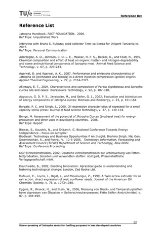 Reference list


Reference List
Jatropha Handbook. FACT FOUNDATION. 2006.
Ref Type: Unpublished Work

Interview with Bruno S. Rubaza; seed collector Temi ya Simba for Diligent Tanzania in.
2007.
Ref Type: Personal Communication

Aderibigbe, A. O., Johnson, C. O. L. E., Makkar, H. P. S., Becker, K., and Foidl, N., 1997,
Chemical composition and effect of heat on organic matter- and nitrogen-degradability
and some antinutritional components of Jatropha meal: Animal Feed Science and
Technology, v. 67, p. 223-243.

Agarwal, D. and Agarwal, A. K., 2007, Performance and emissions characteristics of
Jatropha oil (preheated and blends) in a direct injection compression ignition engine:
Applied Thermal Engineering, v. 27, p. 2314-2323.

Akintayo, E. T., 2004, Characteristics and composition of Parkia biglobbossa and Jatropha
curcas oils and cakes: Bioresource Technology, v. 92, p. 307-310.

Augustus, G. D. P. S., Jayabalan, M., and Seiler, G. J., 2002, Evaluation and bioinduction
of energy components of Jatropha curcas: Biomass and Bioenergy, v. 23, p. 161-164.

Bargale, P. C. and Singh, J., 2000, Oil expression characteristics of rapeseed for a small
capacity screw press: Journal of food science technology, v. 37, p. 130-134.

Benge, M. Assessment of the potential of JAtropha Curcas (biodiesel tree) for energy
production and other uses in developing countries. 2006.
Ref Type: Report

Biswas, S., Kaushik, N., and Srikanth, G. Biodiesel Conference Towards Energy
Independence - Focus on Jatropha:
Biodiesel: Technology and Business Opportunities ñ An Insight. Brahma Singh, Maj Gen,
Swaminathan, R., and Ponraj, V. 10-6-2006. Technology Information, Forecasting and
Assessment Council (TIFAC) Department of Science and Technology, New Delhi.
Ref Type: Conference Proceeding

DGF-Einheitsmethoden, 2002, Deutsche einheitsmethoden zur untersuchung van fetten,
fettprodukten, tensiden und verwandten stoffen: stuttgart, Wissenshaftliche
Verlagsgesellschaft mbH.

Douthwaite, B., 2002, Enabling Innovation: Apractical guide to understanding and
fostering technological change: London, Zed Booka Ltd.

Dufaure, C., Leyris, J., Rigal, L., and Mouloungui, Z., 1999, A Twin-screw extruder for oil
extraction: direct expression of oleic sunflower seeds: Journal of the American Oil
Chemists' Society, v. 76, p. 1073-1080.

Eggers, R., Broeck, H., and Stein, W., 2006, Messung von Druck- und Temperaturprofilen
beim abpressen van Ölsaaten in Seiherschneckenpressen: Fette Seifen Anstrichmittel, v.
87, p. 494-499.




                                                                                         52
Screw-pressing of Jatropha seeds for fuelling purposes in less developed countries
 