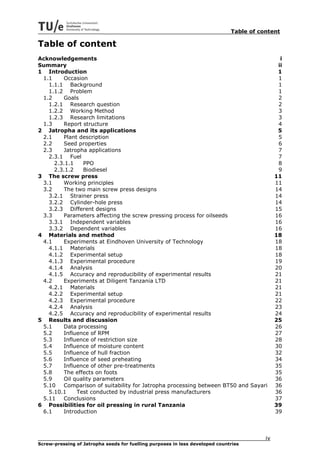 Table of content

Table of content
Acknowledgements                                                                                i
Summary                                                                                        ii
1 Introduction                                                                                 1
 1.1    Occasion                                                                               1
   1.1.1 Background                                                                            1
   1.1.2 Problem                                                                               1
 1.2    Goals                                                                                  2
   1.2.1 Research question                                                                     2
   1.2.2 Working Method                                                                        3
   1.2.3 Research limitations                                                                  3
 1.3    Report structure                                                                       4
2 Jatropha and its applications                                                                5
 2.1    Plant description                                                                      5
 2.2    Seed properties                                                                        6
 2.3    Jatropha applications                                                                  7
   2.3.1 Fuel                                                                                  7
     2.3.1.1   PPO                                                                             8
     2.3.1.2   Biodiesel                                                                       9
3 The screw press                                                                             11
 3.1    Working principles                                                                    11
 3.2    The two main screw press designs                                                      14
   3.2.1 Strainer press                                                                       14
   3.2.2 Cylinder-hole press                                                                  14
   3.2.3 Different designs                                                                    15
 3.3    Parameters affecting the screw pressing process for oilseeds                          16
   3.3.1 Independent variables                                                                16
   3.3.2 Dependent variables                                                                  16
4 Materials and method                                                                        18
 4.1    Experiments at Eindhoven University of Technology                                     18
   4.1.1 Materials                                                                            18
   4.1.2 Experimental setup                                                                   18
   4.1.3 Experimental procedure                                                               19
   4.1.4 Analysis                                                                             20
   4.1.5 Accuracy and reproducibility of experimental results                                 21
 4.2    Experiments at Diligent Tanzania LTD                                                  21
   4.2.1 Materials                                                                            21
   4.2.2 Experimental setup                                                                   21
   4.2.3 Experimental procedure                                                               22
   4.2.4 Analysis                                                                             23
   4.2.5 Accuracy and reproducibility of experimental results                                 24
5 Results and discussion                                                                      25
 5.1    Data processing                                                                       26
 5.2    Influence of RPM                                                                      27
 5.3    Influence of restriction size                                                         28
 5.4    Influence of moisture content                                                         30
 5.5    Influence of hull fraction                                                            32
 5.6    Influence of seed preheating                                                          34
 5.7    Influence of other pre-treatments                                                     35
 5.8    The effects on foots                                                                  35
 5.9    Oil quality parameters                                                                36
 5.10   Comparison of suitability for Jatropha processing between BT50 and Sayari             36
   5.10.1    Test conducted by industrial press manufacturers                                 36
 5.11   Conclusions                                                                           37
6 Possibilities for oil pressing in rural Tanzania                                            39
 6.1    Introduction                                                                          39



                                                                                         iv
Screw-pressing of Jatropha seeds for fuelling purposes in less developed countries
 