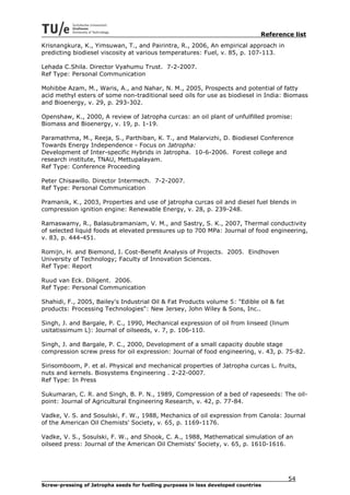 Reference list
Krisnangkura, K., Yimsuwan, T., and Pairintra, R., 2006, An empirical approach in
predicting biodiesel viscosity at various temperatures: Fuel, v. 85, p. 107-113.

Lehada C.Shila. Director Vyahumu Trust. 7-2-2007.
Ref Type: Personal Communication

Mohibbe Azam, M., Waris, A., and Nahar, N. M., 2005, Prospects and potential of fatty
acid methyl esters of some non-traditional seed oils for use as biodiesel in India: Biomass
and Bioenergy, v. 29, p. 293-302.

Openshaw, K., 2000, A review of Jatropha curcas: an oil plant of unfulfilled promise:
Biomass and Bioenergy, v. 19, p. 1-19.

Paramathma, M., Reeja, S., Parthiban, K. T., and Malarvizhi, D. Biodiesel Conference
Towards Energy Independence - Focus on Jatropha:
Development of Inter-specific Hybrids in Jatropha. 10-6-2006. Forest college and
research institute, TNAU, Mettupalayam.
Ref Type: Conference Proceeding

Peter Chisawillo. Director Intermech. 7-2-2007.
Ref Type: Personal Communication

Pramanik, K., 2003, Properties and use of jatropha curcas oil and diesel fuel blends in
compression ignition engine: Renewable Energy, v. 28, p. 239-248.

Ramaswamy, R., Balasubramaniam, V. M., and Sastry, S. K., 2007, Thermal conductivity
of selected liquid foods at elevated pressures up to 700 MPa: Journal of food engineering,
v. 83, p. 444-451.

Romijn, H. and Biemond, I. Cost-Benefit Analysis of Projects. 2005. Eindhoven
University of Technology; Faculty of Innovation Sciences.
Ref Type: Report

Ruud van Eck. Diligent. 2006.
Ref Type: Personal Communication

Shahidi, F., 2005, Bailey's Industrial Oil & Fat Products volume 5: "Edible oil & fat
products: Processing Technologies": New Jersey, John Wiley & Sons, Inc..

Singh, J. and Bargale, P. C., 1990, Mechanical expression of oil from linseed (linum
usitatissimum L): Journal of oilseeds, v. 7, p. 106-110.

Singh, J. and Bargale, P. C., 2000, Development of a small capacity double stage
compression screw press for oil expression: Journal of food engineering, v. 43, p. 75-82.

Sirisomboom, P. et al. Physical and mechanical properties of Jatropha curcas L. fruits,
nuts and kernels. Biosystems Engineering . 2-22-0007.
Ref Type: In Press

Sukumaran, C. R. and Singh, B. P. N., 1989, Compression of a bed of rapeseeds: The oil-
point: Journal of Agricultural Engineering Research, v. 42, p. 77-84.

Vadke, V. S. and Sosulski, F. W., 1988, Mechanics of oil expression from Canola: Journal
of the American Oil Chemists' Society, v. 65, p. 1169-1176.

Vadke, V. S., Sosulski, F. W., and Shook, C. A., 1988, Mathematical simulation of an
oilseed press: Journal of the American Oil Chemists' Society, v. 65, p. 1610-1616.




                                                                                         54
Screw-pressing of Jatropha seeds for fuelling purposes in less developed countries
 