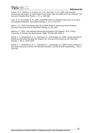 Reference list
Venter, M. J., Willems, P., Kuipers, N. J. M., and Haan, A. B., 2006, Gas assisted
mechanical expression of cocoa butter from cocoa nibs and edible oils from oilseeds: The
Journal of Supercritical Fluids, v. 37, p. 350-358.

Vyas, D. K. and Singh, R. N., 2007, Feasibility study of Jatropha seed husk as an open
core gasifier feedstock: Renewable Energy, v. 32, p. 512-517.

Ward, J. A., 1976, Processing High Oil Content Seeds in Notinuous Screw Presses:
Journal of the American Oil Chemists' Society, p. 261-264.

Willems, P., 2007, Gas Assisted Mechanical Expression Of Oilseeds: Ph.D. Thesis,
University of Twente, the Netherlands. ISBN: 978-90-365-2502-2.

Zheng, Y. l., Wiesenborn, D. P., Tostenson, K., and Kangas, N., 2003, Screw pressing of
Whole and Dehulled Flaxseed for Organic Oil: Journal of the American Oil Chemists'
Society, v. 80, p. 1039-1045.

Zheng, Y. l., Wiesenborn, D. P., Tostenson, K., and Kangas, N., 2005, Energy analysis in
the screw pressing of whole and dehulled flaxseed: Journal of food engineering, v. 66, p.
193-202.




                                                                                         55
Screw-pressing of Jatropha seeds for fuelling purposes in less developed countries
 