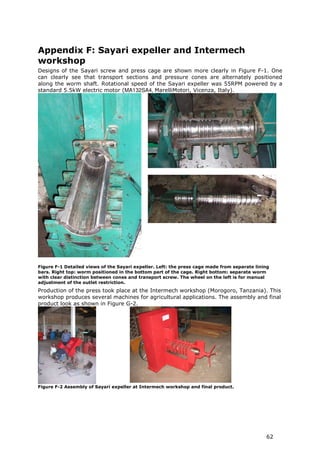 Appendix F: Sayari expeller and Intermech
workshop
Designs of the Sayari screw and press cage are shown more clearly in Figure F-1. One
can clearly see that transport sections and pressure cones are alternately positioned
along the worm shaft. Rotational speed of the Sayari expeller was 55RPM powered by a
standard 5.5kW electric motor (MA132SA4, MarelliMotori, Vicenza, Italy).




Figure F-1 Detailed views of the Sayari expeller. Left: the press cage made from separate lining
bars. Right top: worm positioned in the bottom part of the cage. Right bottom: separate worm
with clear distinction between cones and transport screw. The wheel on the left is for manual
adjustment of the outlet restriction.
Production of the press took place at the Intermech workshop (Morogoro, Tanzania). This
workshop produces several machines for agricultural applications. The assembly and final
product look as shown in Figure G-2.




Figure F-2 Assembly of Sayari expeller at Intermech workshop and final product.




                                                                                              62
 