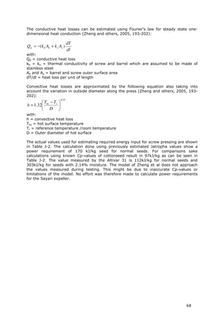 The conductive heat losses can be estimated using Fourier’s law for steady state one-
dimensional heat conduction (Zheng and others, 2005, 193-202):

                            dT
Qd = −(k b Ab + k s As )
                            dl
with:
Qd = conductive heat loss
kb = ks = thermal conductivity of screw and barrel which are assumed to be made of
stainless steel
Ab and As = barrel and screw outer surface area
dT/dl = heat loss per unit of length

Convective heat losses are approximated by the following equation also taking into
account the variation in outside diameter along the press (Zheng and others, 2005, 193-
202):
                     0.25
         T − Tr 
h = 1.32 hs     
         D 
with:
h = convective heat loss
Ths = hot surface temperature
Tr = reference temperature /room temperature
D = Outer diameter of hot surface

The actual values used for estimating required energy input for screw pressing are shown
in Table J-2. The calculation done using previously estimated Jatropha values show a
power requirement of 170 kJ/kg seed for normal seeds. For comparisons sake
calculations using known Cp-values of cottonseed result in 97kJ/kg as can be seen in
Table J-2. The value measured by the Altivar 31 is 112kJ/kg for normal seeds and
303kJ/kg for seeds with 2.14% moisture. The model of Zheng et al does not approach
the values measured during testing. This might be due to inaccurate Cp-values or
limitations of the model. No effort was therefore made to calculate power requirements
for the Sayari expeller.




                                                                                  68
 