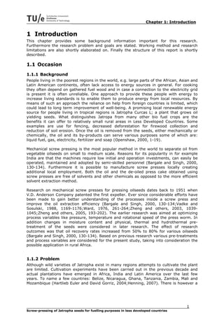 Chapter 1: Introduction


1 Introduction
This chapter provides some background information important for this research.
Furthermore the research problem and goals are stated. Working method and research
limitations are also shortly elaborated on. Finally the structure of this report is shortly
described.

1.1 Occasion
1.1.1 Background
People living in the poorest regions in the world, e.g. large parts of the African, Asian and
Latin American continents, often lack access to energy sources in general. For cooking
they often depend on gathered fuel wood and in case a connection to the electricity grid
is present it is often unreliable. One approach to provide these people with energy to
increase living standards is to enable them to produce energy from local resources. By
means of such an approach the reliance on help from foreign countries is limited, which
could lead to long term improvement of well-being. A promising local renewable energy
source for people living in tropical regions is Jatropha Curcas L; a plant that grows oil
yielding seeds. What distinguishes Jatropa from many other bio fuel crops are the
benefits it can offer to relatively small rural areas in Less Developed Countries. Some
examples are use for fencing, decreased deforestation for firewood collection and
reduction of soil erosion. Once the oil is removed from the seeds, either mechanically or
chemically, the oil and its by-products can serve various purposes some of which are:
liquid fuel, gas, electricity, fertilizer and soap (Openshaw, 2000, 1-19).

Mechanical screw pressing is the most popular method in the world to separate oil from
vegetable oilseeds on small to medium scale. Reasons for its popularity in for example
India are that the machines require low initial and operation investments, can easily be
operated, maintained and adopted by semi-skilled personnel (Bargale and Singh, 2000,
130-134). Furthermore it is possible to manufacture screw presses locally creating
additional local employment. Both the oil and the de-oiled press cake obtained using
screw presses are free of solvents and other chemicals as opposed to the more efficient
solvent extraction method.

Research on mechanical screw presses for pressing oilseeds dates back to 1951 when
V.D. Anderson Company patented the first expeller. Ever since considerable efforts have
been made to gain better understanding of the processes inside a screw press and
improve the oil extraction efficiency (Bargale and Singh, 2000, 130-134;Vadke and
Sosulski, 1988, 1169-1176;Ward, 1976, 261-264;Zheng and others, 2003, 1039-
1045;Zheng and others, 2005, 193-202). The earlier research was aimed at optimizing
process variables like pressure, temperature and rotational speed of the press worm. In
addition changes in moisture content and physical, thermal and hydrothermal pre-
treatment of the seeds were considered in later research. The effect of research
outcomes was that oil recovery rates increased from 50% to 80% for various oilseeds
(Bargale and Singh, 2000, 130-134). Based on previous research various pre-treatments
and process variables are considered for the present study, taking into consideration the
possible application in rural Africa.


1.1.2 Problem
Although wild varieties of Jatropha exist in many regions attempts to cultivate the plant
are limited. Cultivation experiments have been carried out in the previous decade and
actual plantations have emerged in Africa, India and Latin America over the last few
years. To name a few countries: Belize, Nicaragua, Ghana, Tanzania, Zambia, Mali and
Mozambique (Hartlieb Euler and David Gorriz, 2004;Henning, 2007). There is however a




                                                                                       1
Screw-pressing of Jatropha seeds for fuelling purposes in less developed countries
 