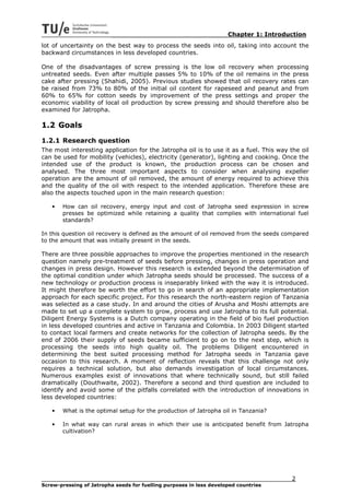 Chapter 1: Introduction
lot of uncertainty on the best way to process the seeds into oil, taking into account the
backward circumstances in less developed countries.

One of the disadvantages of screw pressing is the low oil recovery when processing
untreated seeds. Even after multiple passes 5% to 10% of the oil remains in the press
cake after pressing (Shahidi, 2005). Previous studies showed that oil recovery rates can
be raised from 73% to 80% of the initial oil content for rapeseed and peanut and from
60% to 65% for cotton seeds by improvement of the press settings and proper the
economic viability of local oil production by screw pressing and should therefore also be
examined for Jatropha.

1.2 Goals
1.2.1 Research question
The most interesting application for the Jatropha oil is to use it as a fuel. This way the oil
can be used for mobility (vehicles), electricity (generator), lighting and cooking. Once the
intended use of the product is known, the production process can be chosen and
analysed. The three most important aspects to consider when analysing expeller
operation are the amount of oil removed, the amount of energy required to achieve this
and the quality of the oil with respect to the intended application. Therefore these are
also the aspects touched upon in the main research question:

   •   How can oil recovery, energy input and cost of Jatropha seed expression in screw
       presses be optimized while retaining a quality that complies with international fuel
       standards?

In this question oil recovery is defined as the amount of oil removed from the seeds compared
to the amount that was initially present in the seeds.

There are three possible approaches to improve the properties mentioned in the research
question namely pre-treatment of seeds before pressing, changes in press operation and
changes in press design. However this research is extended beyond the determination of
the optimal condition under which Jatropha seeds should be processed. The success of a
new technology or production process is inseparably linked with the way it is introduced.
It might therefore be worth the effort to go in search of an appropriate implementation
approach for each specific project. For this research the north-eastern region of Tanzania
was selected as a case study. In and around the cities of Arusha and Moshi attempts are
made to set up a complete system to grow, process and use Jatropha to its full potential.
Diligent Energy Systems is a Dutch company operating in the field of bio fuel production
in less developed countries and active in Tanzania and Colombia. In 2003 Diligent started
to contact local farmers and create networks for the collection of Jatropha seeds. By the
end of 2006 their supply of seeds became sufficient to go on to the next step, which is
processing the seeds into high quality oil. The problems Diligent encountered in
determining the best suited processing method for Jatropha seeds in Tanzania gave
occasion to this research. A moment of reflection reveals that this challenge not only
requires a technical solution, but also demands investigation of local circumstances.
Numerous examples exist of innovations that where technically sound, but still failed
dramatically (Douthwaite, 2002). Therefore a second and third question are included to
identify and avoid some of the pitfalls correlated with the introduction of innovations in
less developed countries:

   •   What is the optimal setup for the production of Jatropha oil in Tanzania?

   •   In what way can rural areas in which their use is anticipated benefit from Jatropha
       cultivation?




                                                                                        2
Screw-pressing of Jatropha seeds for fuelling purposes in less developed countries
 