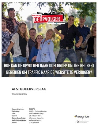 HOE KAN DE OPVOLGER HAAR DOELGROEP ONLINE HET BEST
BEREIKEN OM TRAFFIC NAAR DE WEBSITE TE VERHOGEN?
AFSTUDEERVERSLAG
TOM KRABBEN
Studentnummer 538873
Opleiding CMD – Content Design
Fase Afstudeerfase p4-p1
Datum 26 oktober 2017
Docentbegeleider Alphonso Steverink
Bedrijfsbegeleider Willeke Wissink
Versie 3.0 Definitief
 