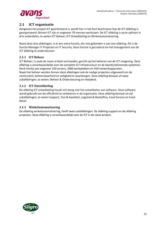 Deeltijd afstuderen – Technische Informatica 2009/2010
                                                                                           Student: Rob Maas (2006370)




2.1     ICT organisatie
Aangezien het project ICT georiënteerd is, wordt hier in het kort beschrijven hoe de ICT afdeling is
georganiseerd. Binnen ICT zijn er ongeveer 70 mensen werkzaam. De ICT afdeling is op te splitsen in
drie onderdelen, te weten ICT Beheer, ICT Ontwikkeling en Winkelautomatisering.

Naast deze drie afdelingen, is er een extra functie, die niet gebonden is aan een afdeling. Dit is de
functie Manager IT Projecten en IT Security. Deze functie is gecreëerd om het management van de
ICT afdeling te ondersteunen.

2.1.1 ICT Beheer
ICT Beheer, is zoals de naam al doet vermoeden, gericht op het beheren van de ICT omgeving. Deze
afdeling is verantwoordelijk voor de complete ICT infrastructuur en de daarbij behorende systemen.
Denk hierbij aan ongeveer 250 servers, 5000 werkplekken en 450 netwerkapparaten.
Naast het beheer worden binnen deze afdelingen ook de nodige projecten uitgevoerd om de
continuïteit, beheersbaarheid en veiligheid te waarborgen. Deze afdeling bestaat uit twee
subafdelingen, te weten; Beheer & Ondersteuning en Helpdesk.

2.1.2 ICT Ontwikkeling
De afdeling ICT ontwikkeling houdt zich bezig met het ontwikkelen van software. Deze software
wordt gebruikt om de efficiëntie te verbeteren in de organisatie. Deze afdeling bestaat uit vijf
subafdelingen, te weten Support, Test & Kwaliteit, Logistiek & Backoffice, Food Service en Food
Retail.

2.1.3 Winkelautomatisering
De afdeling winkelautomatisering, heeft twee subafdelingen. De afdeling support en de afdeling
projecten. Deze afdeling is verantwoordelijk voor de ICT in de retail winkels.




                                                                                                                   11
 