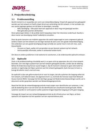 Deeltijd afstuderen – Technische Informatica 2009/2010
                                                                                           Student: Rob Maas (2006370)




3. Projectbeschrijving

3.1     Probleemstelling
Op dit moment is er nauwelijks een vorm van netwerkbeveiliging. Vrijwel elk apparaat kan gekoppeld
worden aan het netwerk en heeft vrijwel direct een verbinding met dit netwerk. In het verleden zijn
een aantal pogingen gedaan om dit beter te beveiligen, namelijk;
   - MAC beveiliging – Elke poort leert een apparaat en deze mag niet gewijzigd worden.
   - Niet gebruikte poorten dichtzetten.
Deze oplossingen bleken in de praktijk slecht toepasbaar door het intensieve onderhoud. Daarbij is
deze manier van beveiliging relatief makkelijk te omzeilen.

Door de grote toename van mobiele apparaten die veelal ongevraagd en soms ongewenst gebruik
(willen) maken van het netwerk van de Sligro bestaat de wens voor een goede netwerkbeveiliging.
Het ontbreken van een goede beveiliging brengt namelijk een aantal risico’s met zich mee, zoals
bijvoorbeeld;
     - Virussen en Spam, welke zich verspreiden via een besmet systeem op het netwerk.
     - Vertrouwelijke informatie, welke in verkeerde handen komt.

Om deze en andere problemen in de toekomst te voorkomen, is de onderstaande opdracht ontstaan.

3.2     Opdracht
Zoals in de probleemstelling al duidelijk werd, is er geen zicht op apparaten die zich in het netwerk
bevinden. Een niet Sligro systeem kan aan het netwerk gekoppeld worden, zonder dat de afdeling
Beheer & Ondersteuning hiervan op de hoogte is. Op dit moment is bestaat er geen alternatief en
worden er regelmatig niet Sligro systemen aan het netwerk gekoppeld. Zoals hiervoor te lezen is,
brengt dit allerlei risico’s met zich mee.

De opdracht is dan ook geformuleerd om er voor te zorgen, dat alle systemen die toegang willen tot
het netwerk, zich bekend maken. De algemene term c.q. techniek die hiervoor staat heet Network
Access Control (NAC). Vanwege het feit dat Sligro graag met Nederlandse bewoordingen werkt, zal in
document verder gesproken worden van Netwerktoegangscontrole.

Naast het feit dat de netwerktoegangscontrole moet zorgen voor identificatie van systemen, is het
ook de bedoeling dat er aan de hand van die identificatie een classificatie wordt gemaakt. Welke
systemen worden er vertrouwd en welke systemen krijgen beperkte toegang of zelfs geen toegang.

Vanwege de impact van een netwerktoegangscontrole op de infrastructuur van Sligro, zal deze
opdracht zich beperken tot het opzetten van een representatieve pilot.




                                                                                                                   13
 