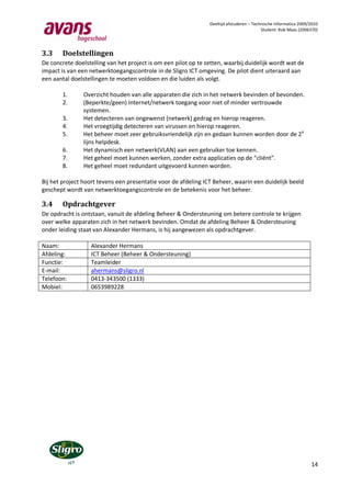 Deeltijd afstuderen – Technische Informatica 2009/2010
                                                                                          Student: Rob Maas (2006370)




3.3     Doelstellingen
De concrete doelstelling van het project is om een pilot op te zetten, waarbij duidelijk wordt wat de
impact is van een netwerktoegangscontrole in de Sligro ICT omgeving. De pilot dient uiteraard aan
een aantal doelstellingen te moeten voldoen en die luiden als volgt.

        1.      Overzicht houden van alle apparaten die zich in het netwerk bevinden of bevonden.
        2.      (Beperkte/geen) Internet/netwerk toegang voor niet of minder vertrouwde
                systemen.
        3.      Het detecteren van ongewenst (netwerk) gedrag en hierop reageren.
        4.      Het vroegtijdig detecteren van virussen en hierop reageren.
        5.      Het beheer moet zeer gebruiksvriendelijk zijn en gedaan kunnen worden door de 2 e
                lijns helpdesk.
        6.      Het dynamisch een netwerk(VLAN) aan een gebruiker toe kennen.
        7.      Het geheel moet kunnen werken, zonder extra applicaties op de “cliënt”.
        8.      Het geheel moet redundant uitgevoerd kunnen worden.

Bij het project hoort tevens een presentatie voor de afdeling ICT Beheer, waarin een duidelijk beeld
geschept wordt van netwerktoegangscontrole en de betekenis voor het beheer.

3.4     Opdrachtgever
De opdracht is ontstaan, vanuit de afdeling Beheer & Ondersteuning om betere controle te krijgen
over welke apparaten zich in het netwerk bevinden. Omdat de afdeling Beheer & Ondersteuning
onder leiding staat van Alexander Hermans, is hij aangewezen als opdrachtgever.

Naam:             Alexander Hermans
Afdeling:         ICT Beheer (Beheer & Ondersteuning)
Functie:          Teamleider
E-mail:           ahermans@sligro.nl
Telefoon:         0413-343500 (1333)
Mobiel:           0653989228




                                                                                                                  14
 