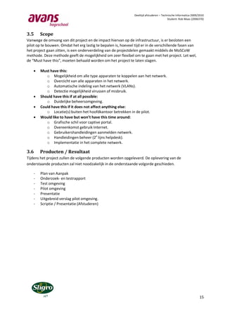 Deeltijd afstuderen – Technische Informatica 2009/2010
                                                                                          Student: Rob Maas (2006370)




3.5     Scope
Vanwege de omvang van dit project en de impact hiervan op de infrastructuur, is er besloten een
pilot op te bouwen. Omdat het erg lastig te bepalen is, hoeveel tijd er in de verschillende fasen van
het project gaan zitten, is een onderverdeling van de projectdelen gemaakt middels de MoSCoW
methode. Deze methode geeft de mogelijkheid om zeer flexibel om te gaan met het project. Let wel,
de “Must have this”, moeten behaald worden om het project te laten slagen.

       Must have this:
           o Mogelijkheid om alle type apparaten te koppelen aan het netwerk.
           o Overzicht van alle apparaten in het netwerk.
           o Automatische indeling van het netwerk (VLANs).
           o Detectie mogelijkheid virussen of misbruik.
       Should have this if at all possible:
           o Duidelijke beheersomgeving.
       Could have this if it does not affect anything else:
           o Locatie(s) buiten het hoofdkantoor betrekken in de pilot.
       Would like to have but won’t have this time around:
           o Grafische schil voor captive portal.
           o Overeenkomst gebruik Internet.
           o Gebruikershandleidingen aanmelden netwerk.
           o Handleidingen beheer (2e lijns helpdesk).
           o Implementatie in het complete netwerk.

3.6     Producten / Resultaat
Tijdens het project zullen de volgende producten worden opgeleverd. De oplevering van de
onderstaande producten zal niet noodzakelijk in de onderstaande volgorde geschieden.

    -   Plan van Aanpak
    -   Onderzoek- en testrapport
    -   Test omgeving
    -   Pilot omgeving
    -   Presentatie
    -   Uitgebreid verslag pilot omgeving.
    -   Scriptie / Presentatie (Afstuderen)




                                                                                                                  15
 