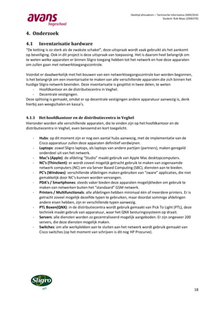 Deeltijd afstuderen – Technische Informatica 2009/2010
                                                                                          Student: Rob Maas (2006370)




4. Onderzoek

4.1     Inventarisatie hardware
“De ketting is zo sterk als de zwakste schakel”, deze uitspraak wordt vaak gebruikt als het aankomt
op beveiliging. Ook in dit project is deze uitspraak van toepassing. Het is daarom heel belangrijk om
te weten welke apparaten er binnen Sligro toegang hebben tot het netwerk en hoe deze apparaten
om zullen gaan met netwerktoegangscontrole.

Voordat er daadwerkelijk met het bouwen van een netwerktoegangscontrole kan worden begonnen,
is het belangrijk om een inventarisatie te maken van alle verschillende apparaten die zich binnen het
huidige Sligro netwerk bevinden. Deze inventarisatie is gesplitst in twee delen, te weten
     - Hoofdkantoor en de distributiecentra in Veghel.
     - Decentrale vestigingen.
Deze splitsing is gemaakt, omdat er op decentrale vestigingen andere apparatuur aanwezig is, denk
hierbij aan weegschalen en kassa’s.


4.1.1 Het hoofdkantoor en de distributiecentra in Veghel
Hieronder worden alle verschillende apparaten, die te vinden zijn op het hoofdkantoor en de
distributiecentra in Veghel, even benoemd en kort toegelicht.

    -   Hubs: op dit moment zijn er nog een aantal hubs aanwezig, met de implementatie van de
        Cisco apparatuur zullen deze apparaten definitief verdwijnen.
    -   Laptops: zowel Sligro laptops, als laptops van andere partijen (partners), maken geregeld
        onderdeel uit van het netwerk.
    -   Mac’s (Apple): de afdeling “Studio” maakt gebruik van Apple Mac desktopcomputers.
    -   NC’s (Thinclient): er wordt zoveel mogelijk getracht gebruik te maken van zogenaamde
        netwerk computers (NC) om via Server Based Computing (SBC), diensten aan te bieden.
    -   PC’s (Windows): verschillende afdelingen maken gebruiken van “zware” applicaties, die niet
        gemakkelijk door NC’s kunnen worden vervangen.
    -   PDA’s / Smartphones: steeds vaker bieden deze apparaten mogelijkheden om gebruik te
        maken van netwerken buiten het “standaard” GSM netwerk.
    -   Printers / Multifunctionals: alle afdelingen hebben minimaal één of meerdere printers. Er is
        getracht zoveel mogelijk dezelfde typen te gebruiken, maar doordat sommige afdelingen
        andere eisen hebben, zijn er verschillende typen aanwezig.
    -   PTL Boxen(QNX): in de distributiecentra wordt gebruik gemaakt van Pick To Light (PTL), deze
        techniek maakt gebruik van apparatuur, waar het QNX besturingssysteem op draait.
    -   Servers: alle diensten worden zo gecentraliseerd mogelijk aangeboden. Er zijn ongeveer 200
        servers, die deze diensten mogelijk maken.
    -   Switches: om alle werkplekken aan te sluiten aan het netwerk wordt gebruik gemaakt van
        Cisco switches (op het moment van schrijven is dit nog HP Procurve).




                                                                                                                  18
 
