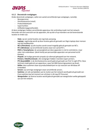 Deeltijd afstuderen – Technische Informatica 2009/2010
                                                                                       Student: Rob Maas (2006370)



4.1.2 Decentrale vestigingen
Onder decentrale vestigingen, vallen een aantal verschillende type vestigingen, namelijk;
    - Bezorgservices
    - Distributiecentra (retail)
    - Productiebedrijven
    - Supermarkten
    - Zelfbedieningsgroothandels
Al deze vestigingen hebben verschillende apparatuur die verbinding maakt met het netwerk.
Hieronder een kort overzicht van de apparaten, die op één of op meerdere van de bovenstaande
locaties te vinden zijn.

   -   Hubs: op een aantal locaties zijn nog hubs aanwezig.
   -   Laptops: regelmatig wordt op deze locaties gebruik gemaakt van Sligro laptops door mensen
       van het hoofdkantoor
   -   NC’s (Thinclient): op alle locaties wordt zoveel mogelijk gebruik gemaakt van NC’s.
   -   PC’s (Windows): op verschillende locaties staan een aantal PC’s.
   -   PDA’s / Smartphones: de aanwezigheid van deze apparaten is niet te controleren, maar
       zeker niet ondenkbaar. (denk hierbij aan persoonlijke apparaten van personeel en/of
       klanten).
   -   Pinpads: de huidige generatie pinpads zijn allemaal gekoppeld aan het netwerk.
   -   Printers / Multifunctionals: alle vestigingen hebben meerdere typen printers.
   -   PTL Boxen(QNX): in de distributiecentra wordt gebruik gemaakt van Pick To Light (PTL). Deze
       techniek maakt gebruik van apparatuur, waar het QNX besturingssysteem op draait.
   -   Reflex: deze systemen staan op productiebedrijven en zijn voorzien van Windows XP
       Embedded.
   -   Servers: op sommige vestigingen staan verschillende servers.
   -   Switches: om alle werkplekken aan te sluiten aan het netwerk wordt gebruik gemaakt van
       Cisco switches (op het moment van schrijven is dit nog HP Procurve).
   -   Weegschalen: op diverse locaties wordt gebruik gemaakt van weegschalen welke gekoppeld
       zijn aan het netwerk.




                                                                                                               19
 