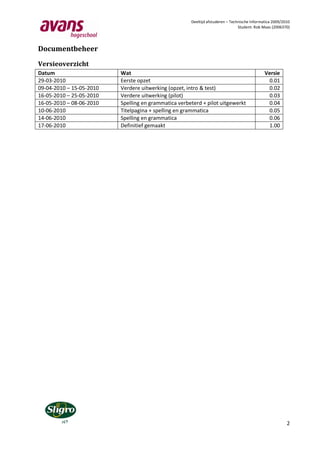Deeltijd afstuderen – Technische Informatica 2009/2010
                                                                                Student: Rob Maas (2006370)




Documentbeheer

Versieoverzicht
Datum                     Wat                                                                 Versie
29-03-2010                Eerste opzet                                                         0.01
09-04-2010 – 15-05-2010   Verdere uitwerking (opzet, intro & test)                             0.02
16-05-2010 – 25-05-2010   Verdere uitwerking (pilot)                                           0.03
16-05-2010 – 08-06-2010   Spelling en grammatica verbeterd + pilot uitgewerkt                  0.04
10-06-2010                Titelpagina + spelling en grammatica                                 0.05
14-06-2010                Spelling en grammatica                                               0.06
17-06-2010                Definitief gemaakt                                                   1.00




                                                                                                          2
 