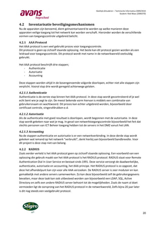 Deeltijd afstuderen – Technische Informatica 2009/2010
                                                                                          Student: Rob Maas (2006370)




4.2    Inventarisatie beveiligingsmechanismen
Nu de apparaten zijn benoemd, dient geïnventariseerd te worden op welke manieren deze
apparaten veilige toegang tot het netwerk kan worden verschaft. Hieronder worden de verschillende
vormen van toegangscontrole uitgebreid belicht.

4.2.1 AAA Protocol
Het AAA protocol is een veel gebruikt proces voor toegangscontrole.
Dit protocol is geen op zichzelf staande oplossing. Het beste kan dit protocol gezien worden als een
leidraad voor toegangscontrole. Dit protocol wordt met name in de netwerkwereld veelvuldig
gebruikt.

Het AAA protocol beschrijft drie stappen;
    - Authenticatie
    - Autorisatie
    - Accounting

Deze stappen worden altijd in de bovengenoemde volgorde doorlopen, echter niet alle stappen zijn
verplicht. Vooral stap drie wordt geregeld achterwege gelaten.

4.2.1.1 Authenticatie
Authenticatie is de eerste stap binnen het AAA protocol. In deze stap wordt gecontroleerd of je wel
echt bent wie je zegt te zijn. De meest bekende vorm hiervan is middels een combinatie van
gebruikersnaam en wachtwoord. Dit proces kan echter uitgebreid worden, bijvoorbeeld door
certificaat controle, vingerafdrukken e.d.

4.2.1.2 Autorisatie
Als de authenticatie met goed resultaat is doorlopen, wordt begonnen met de autorisatie. In deze
stap wordt gekeken naar wat je mag. In geval van netwerktoegangscontrole bijvoorbeeld het feit dat
slechts personen van ICT Beheer toegang hebben tot de servers in het DMZ vanuit het LAN.

4.2.1.3 Accounting
Na de stappen authenticatie en autorisatie is er een netwerkverbinding. In deze derde stap wordt
gekeken wat iemand op het netwerk “verbruikt”, denk hierbij aan bijvoorbeeld bandbreedte. Voor
dit project is deze stap niet van belang.

4.2.2 RADIUS
Zoals eerder verteld is het AAA protocol geen op zichzelf staande oplossing. Een voorbeeld van een
oplossing die gebruik maakt van het AAA protocol is het RADIUS protocol. RADIUS staat voor Remote
Authentication Dial In User Service en bestaat sinds 1991. Deze service verzorgt de daadwerkelijke,
authenticatie, autorisatie en accounting, het AAA principe. Het RADIUS protocol is zo opgezet, dat
deze het afhandelpunt kan zijn voor alle AAA verzoeken. De RADIUS server is zeer modulair en kan
gemakkelijk met andere servers samenwerken. Zo kan deze bijvoorbeeld zelf de gebruikergegevens
bevatten, maar deze taak kan ook uitbesteed worden aan bijvoorbeeld een LDAP, SQL, Active
Directory en zelfs een andere RADIUS server behoort tot de mogelijkheden. Zoals de naam al doet
vermoeden ligt de oorsprong van het RADIUS protocol in de netwerkwereld, Zelfs bijna 20 jaar later
is dit nog steeds een veelgebruikt protocol.




                                                                                                                  20
 