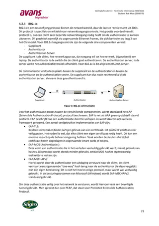 Deeltijd afstuderen – Technische Informatica 2009/2010
                                                                                                                                                                                                                             Student: Rob Maas (2006370)



4.2.3 802.1x
802.1x is een relatief jong protocol binnen de netwerkwereld, daar de laatste revisie stamt uit 2004.
Dit protocol is specifiek ontwikkeld voor netwerktoegangscontrole. Het grootte voordeel van dit
protocol is, dat een cliënt zeer beperkte netwerktoegang nodig heeft om de authenticatie te kunnen
uitvoeren. Dit geschiedt namelijk via zogenaamde Ethernet frames, die zich bevinden op laag 2 van
het OSI model. Voor 802.1x toegangscontrole zijn de volgende drie componenten vereist:
    - Supplicant
    - Authenticator
    - Authentication Server
De supplicant is de cliënt, het netwerkapparaat, dat toegang wil tot het netwerk, bijvoorbeeld een
laptop. De authenticator is de switch die de cliënt gaat authenticeren. De authentication server, is de
server welke het authenticatieverzoek afhandelt. Voor 802.1x is dit altijd een RADIUS server.

De communicatie vindt alleen plaats tussen de supplicant en de authenticator en tussen de
authenticator en de authentication server. De supplicant kan dus nooit rechtstreeks bij de
authentication server, alvorens deze geauthenticeerd is.


                                                                                                                                                                                 Catalyst 3750 SERIES
                                                              1   2   3   4   5   6   7   8   9   10   11 12               13 14   15 16   17 18   19 20   21 22   23 24

                                                         1X                                                    11X   13X                                                   23X
                                             SYST
                                             RPS
                                             MASTR
                                             STAT
                                             DUPLX
                                             SPEED
                                             STACK                                                                                                                                   1                  2

                                      MODE               2X                                                    12X   14X                                                   24X




              Supplicant                                Authenticator                                                                                                                                             Authentication Server

                                                Figuur 3: 802.1x communicatie

Voor het authenticatie proces tussen de verschillende componenten, wordt standaard het EAP
(Extensible Authentication Protocol) protocol beschreven. EAP is net als AAA geen op zichzelf staand
protocol. EAP beschrijft hoe een authenticatie dient te verlopen en wordt daarom ook wel een
framework genoemd. Een aantal veelgebruikte implementaties van EAP zijn;
     EAP-TLS:
        Bij deze vorm maken beide partijen gebruik van een certificaat. Dit protocol wordt als zeer
        veilig gezien. Het nadeel is wel, dat elke cliënt een eigen certificaat nodig heeft. Dit kan een
        enorme impact op de beheersomgeving hebben. Vaak worden de sleutels die bij het
        certificaat horen opgeslagen in zogenaamde smart-cards of tokens.
     EAP-MD5 (Authenticatie ):
        Deze vorm van authenticatie die in het verleden veelvuldig gebruikt werd, maakt gebruik van
        hashes. Dit protocol wordt steeds minder gebruikt, omdat MD5 hashes tegenwoordig
        makkelijk te kraken zijn.
     EAP-MSCHAPv2:
        Hierbij wordt door de authenticator een uitdaging verstuurd naar de cliënt, de cliënt
        verstuurt een zogenaamde “one-way” hash terug naar de authenticator die deze vergelijkt
        met zijn eigen berekening. Dit is niet het meest veilige protocol, maar wordt wel veelvuldig
        gebruikt. In de besturingssystemen van Microsoft (Windows) wordt EAP-MSCHAPv2
        standaard gebruikt.

Om deze authenticatie veilig over het netwerk te versturen, wordt hiervoor vaak een beveiligde
tunnel gebruikt. Men spreekt dan over PEAP, dat staat voor Protected Extensible Authentication
Protocol.




                                                                                                                                                                                                                                                     21
 