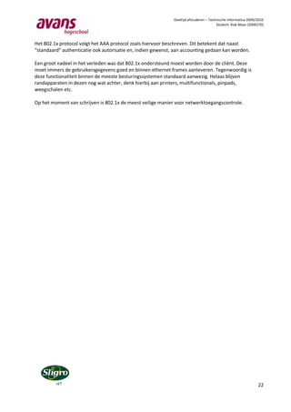 Deeltijd afstuderen – Technische Informatica 2009/2010
                                                                                       Student: Rob Maas (2006370)



Het 802.1x protocol volgt het AAA protocol zoals hiervoor beschreven. Dit betekent dat naast
“standaard” authenticatie ook autorisatie en, indien gewenst, aan accounting gedaan kan worden.

Een groot nadeel in het verleden was dat 802.1x ondersteund moest worden door de cliënt. Deze
moet immers de gebruikersgegevens goed en binnen ethernet frames aanleveren. Tegenwoordig is
deze functionaliteit binnen de meeste besturingssystemen standaard aanwezig. Helaas blijven
randapparaten in dezen nog wat achter, denk hierbij aan printers, multifunctionals, pinpads,
weegschalen etc.

Op het moment van schrijven is 802.1x de meest veilige manier voor netwerktoegangscontrole.




                                                                                                               22
 
