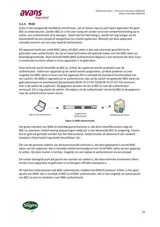 Deeltijd afstuderen – Technische Informatica 2009/2010
                                                                                                                                                                                                                                Student: Rob Maas (2006370)



4.2.4 MAB
Zoals in het voorgaande hoofdstuk omschreven, zijn er helaas nog vrij veel typen apparaten die geen
802.1x ondersteunen. Zonder 802.1x is het zeer lastig om zonder eerst een netwerkverbinding op te
zetten, een authenticatie af te dwingen. Naast dat het heel lastig is, wordt het nog lastiger als dit
bijvoorbeeld op een pinpad of weegschaal zou moeten gebeuren. Meestal zijn deze apparaten
namelijk voorzien van een zeer beperkt toetsenbord.

Elk apparaat heeft een uniek MAC adres, dit MAC adres is dan ook uitermate geschikt om te
gebruiken voor authenticatie. Nu zijn er twee technieken die gebruik maken van het MAC adres als
beveiligingsmethode. Deze techniek MAB (MAC Authentication Bypass) is een techniek die door Cisco
is ontworpen en thans alleen in Cisco apparaten is te gebruiken.

Deze techniek werkt hetzelfde als 802.1x. Echter de supplicant wordt verplaatst naar de
authenticator. Indien een apparaat op de switch wordt aangesloten, zal deze proberen zo snel
mogelijk het MAC adres te leren van het apparaat (Dit is namelijk de standaard functionaliteit van
een switch). Als MAB is ingesteld om te authenticeren, dan zal de switch het geleerde MAC adres als
gebruikersnaam en wachtwoord (bijvoorbeeld 00-0F-FE-C7-D7-22/00-0F-FE-C7-D7-22) versturen.
Hier is de switch de supplicant. De gegevens worden net als in 802.1x naar de authenticator
verstuurd. Dit is nog steeds de switch. Vervolgens zal de authenticator net als bij 802.1x de gegevens
naar de authentication server sturen.


                                                                                                                                                                                    Catalyst 3750 SERIES
                                                                 1   2   3   4   5   6   7   8   9   10   11 12               13 14   15 16   17 18   19 20   21 22   23 24

                                                            1X                                                    11X   13X                                                   23X
                                            SYST
                                            RPS
                                            MASTR
                                            STAT
                                            DUPLX
                                            SPEED
                                            STACK                                                                                                                                       1                  2

                                     MODE                   2X                                                    12X   14X                                                   24X




        802.1x niet ondersteund                             Supplicant &
                                                                                                                                                                                                                     Authentication Server
                                                           Authenticator

                                                    Figuur 4: MAB communicatie

Het grote voordeel van MAB als beveiligingsmechanisme is, dat deze hetzelfde proces volgt als
802.1x, waardoor relatief weinig aanpassingen nodig zijn in een bestaande 802.1x omgeving. Tevens
kan er gebruik gemaakt worden van het AAA protocol. Zodat functies als dynamisch een netwerk
toewijzen (Autorisatie) nog steeds beschikbaar zijn.

Één van de grootste nadelen van de bovenstaande techniek is, dat deze gebaseerd is op het MAC
adres van een apparaat. Het is namelijk relatief eenvoudig om een fictief MAC adres op een apparaat
te zetten. Op deze manier is het bijv. mogelijk om een laptop te authenticeren als een pinpad.

Een ander belangrijk punt dat gezien kan worden als nadeel is, dat deze techniek momenteel alleen
binnen Cisco apparaten te gebruiken is en het geen officiële standaard is.

HP switches ondersteunen ook MAC authenticatie, middels het RADIUS protocol. Echter is hier geen
sprake van MAB. Het is namelijk of 802.1x of MAC authenticatie. Het is niet mogelijk om automatisch
van 802.1x over te schakelen naar MAC authenticatie.




                                                                                                                                                                                                                                                        23
 