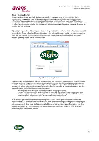 Deeltijd afstuderen – Technische Informatica 2009/2010
                                                                                              Student: Rob Maas (2006370)



4.2.6 Captive Portal
De Captive Portal, ook wel Web Authentication of hotspot genoemd, is een techniek die in
tegenstelling tot MAB en MAC Authenticatie gebruik maakt van “dynamische” inloggegevens.
Meestal zal dit een combinatie van een gebruikersnaam en wachtwoord inhouden. In sommige
gevallen kan deze authenticatie ook bestaan uit het accepteren van bepaalde voorwaarden voor het
gebruik van het netwerk.

Bij de captive portal maakt een apparaat verbinding met het netwerk, maar dit zal een zeer beperkt
netwerk zijn. Als de gebruiker binnen dit netwerk zijn Internet browser opstart en naar een pagina
gaat, die zich niet op zijn eigen systeem bevind. Dan zal de browser een webpagina laten zien,
waarbij gevraagd wordt om te authenticeren.




                                    Figuur 6: Voorbeeld Captive Portal

De technische implementaties om een cliënt altijd op een specifieke webpagina uit te laten komen
variëren enigszins. De technische details zijn niet belangrijk om het project tot een goed einde te
brengen en reiken buiten de scoop van het project. Om toch een korte indicatie te geven, worden
hieronder twee veelgebruikte methoden benoemd;
    - Alle http requests afvangen en als response de inlogpagina geven.
    - De DNS servers vervangen middels DHCP en alle DNS requests naar de inlogpagina door
        verwijzen of als subdomein, bijv. “www.google.com.nactest.local”.

In de meeste gevallen wordt in deze oplossing een RADIUS server gebruikt voor authenticatie,
waardoor het AAA protocol weer beschikbaar is. Ook is deze oplossing vaak te gebruiken op vrijwel
alle apparaten, als deze maar de beschikking hebben over een web browser. Een nadeel van deze
oplossing is, dat er vrij veel manieren zijn om deze te implementeren. Ook is er een “beperkte”
verbinding met het netwerk vereist.




                                                                                                                      25
 
