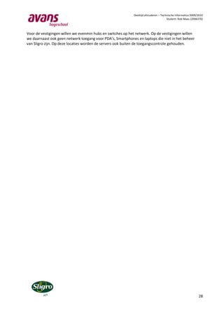 Deeltijd afstuderen – Technische Informatica 2009/2010
                                                                                      Student: Rob Maas (2006370)



Voor de vestigingen willen we evenmin hubs en switches op het netwerk. Op de vestigingen willen
we daarnaast ook geen netwerk toegang voor PDA’s, Smartphones en laptops die niet in het beheer
van Sligro zijn. Op deze locaties worden de servers ook buiten de toegangscontrole gehouden.




                                                                                                              28
 