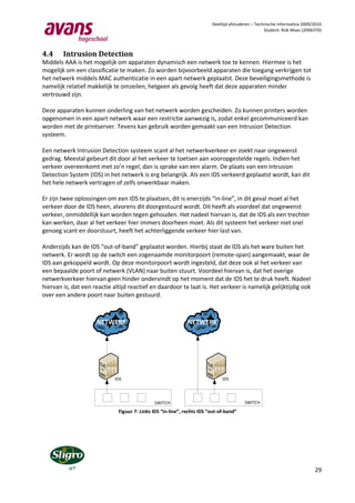 Deeltijd afstuderen – Technische Informatica 2009/2010
                                                                                                   Student: Rob Maas (2006370)




4.4     Intrusion Detection
Middels AAA is het mogelijk om apparaten dynamisch een netwerk toe te kennen. Hiermee is het
mogelijk om een classificatie te maken. Zo worden bijvoorbeeld apparaten die toegang verkrijgen tot
het netwerk middels MAC authenticatie in een apart netwerk geplaatst. Deze beveiligingsmethode is
namelijk relatief makkelijk te omzeilen, hetgeen als gevolg heeft dat deze apparaten minder
vertrouwd zijn.

Deze apparaten kunnen onderling van het netwerk worden gescheiden. Zo kunnen printers worden
opgenomen in een apart netwerk waar een restrictie aanwezig is, zodat enkel gecommuniceerd kan
worden met de printserver. Tevens kan gebruik worden gemaakt van een Intrusion Detection
systeem.

Een netwerk Intrusion Detection systeem scant al het netwerkverkeer en zoekt naar ongewenst
gedrag. Meestal gebeurt dit door al het verkeer te toetsen aan vooropgestelde regels. Indien het
verkeer overeenkomt met zo’n regel, dan is sprake van een alarm. De plaats van een Intrusion
Detection System (IDS) in het netwerk is erg belangrijk. Als een IDS verkeerd geplaatst wordt, kan dit
het hele netwerk vertragen of zelfs onwerkbaar maken.

Er zijn twee oplossingen om een IDS te plaatsen, dit is enerzijds “in-line”, in dit geval moet al het
verkeer door de IDS heen, alvorens dit doorgestuurd wordt. Dit heeft als voordeel dat ongewenst
verkeer, onmiddellijk kan worden tegen gehouden. Het nadeel hiervan is, dat de IDS als een trechter
kan werken, daar al het verkeer hier immers doorheen moet. Als dit systeem het verkeer niet snel
genoeg scant en doorstuurt, heeft het achterliggende verkeer hier last van.

Anderzijds kan de IDS “out-of-band” geplaatst worden. Hierbij staat de IDS als het ware buiten het
netwerk. Er wordt op de switch een zogenaamde monitorpoort (remote-span) aangemaakt, waar de
IDS aan gekoppeld wordt. Op deze monitorpoort wordt ingesteld, dat deze ook al het verkeer van
een bepaalde poort of netwerk (VLAN) naar buiten stuurt. Voordeel hiervan is, dat het overige
netwerkverkeer hiervan geen hinder ondervindt op het moment dat de IDS het te druk heeft. Nadeel
hiervan is, dat een reactie altijd reactief en daardoor te laat is. Het verkeer is namelijk gelijktijdig ook
over een andere poort naar buiten gestuurd.



                     NETWERK                                  NETWERK




                             IDS                                              IDS




                                              SWITCH                                     SWITCH
                              Figuur 7: Links IDS “in-line”, rechts IDS “out-of-band”




                                                                                                                           29
 