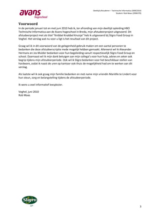 Deeltijd afstuderen – Technische Informatica 2009/2010
                                                                                          Student: Rob Maas (2006370)




Voorwoord
In de periode januari tot en met juni 2010 heb ik, ter afronding van mijn deeltijd opleiding HBO
Technische Informatica aan de Avans hogeschool in Breda, mijn afstudeerproject uitgevoerd. Dit
afstudeerproject met als titel “Knibbel Knabbel Knuisje“ heb ik uitgevoerd bij Sligro Food Group in
Veghel. Het verslag wat nu voor u ligt is het resultaat van dit project.

Graag wil ik in dit voorwoord van de gelegenheid gebruik maken om een aantal personen te
bedanken die deze afstudeerscriptie mede mogelijk hebben gemaakt. Allereerst wil ik Alexander
Hermans en Jos Mulder bedanken voor hun begeleiding vanuit respectievelijk Sligro Food Group en
school. Daarnaast wil ik mijn dank betuigen aan mijn collega’s voor hun hulp, advies en zeker ook
begrip tijdens mijn afstudeerperiode. Ook wil ik Sligro bedanken voor het beschikbaar stellen van
hardware, zodat ik naast de uren op kantoor ook thuis de mogelijkheid had om te werken aan dit
verslag.

Als laatste wil ik ook graag mijn familie bedanken en met name mijn vriendin Mariëlle te Lindert voor
hun steun, zorg en belangstelling tijdens de afstudeerperiode.

Ik wens u veel informatief leesplezier.

Veghel, juni 2010
Rob Maas




                                                                                                                    3
 