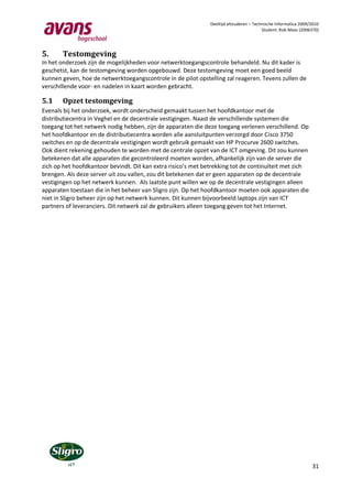 Deeltijd afstuderen – Technische Informatica 2009/2010
                                                                                         Student: Rob Maas (2006370)




5.     Testomgeving
In het onderzoek zijn de mogelijkheden voor netwerktoegangscontrole behandeld. Nu dit kader is
geschetst, kan de testomgeving worden opgebouwd. Deze testomgeving moet een goed beeld
kunnen geven, hoe de netwerktoegangscontrole in de pilot opstelling zal reageren. Tevens zullen de
verschillende voor- en nadelen in kaart worden gebracht.

5.1    Opzet testomgeving
Evenals bij het onderzoek, wordt onderscheid gemaakt tussen het hoofdkantoor met de
distributiecentra in Veghel en de decentrale vestigingen. Naast de verschillende systemen die
toegang tot het netwerk nodig hebben, zijn de apparaten die deze toegang verlenen verschillend. Op
het hoofdkantoor en de distributiecentra worden alle aansluitpunten verzorgd door Cisco 3750
switches en op de decentrale vestigingen wordt gebruik gemaakt van HP Procurve 2600 switches.
Ook dient rekening gehouden te worden met de centrale opzet van de ICT omgeving. Dit zou kunnen
betekenen dat alle apparaten die gecontroleerd moeten worden, afhankelijk zijn van de server die
zich op het hoofdkantoor bevindt. Dit kan extra risico’s met betrekking tot de continuïteit met zich
brengen. Als deze server uit zou vallen, zou dit betekenen dat er geen apparaten op de decentrale
vestigingen op het netwerk kunnen. Als laatste punt willen we op de decentrale vestigingen alleen
apparaten toestaan die in het beheer van Sligro zijn. Op het hoofdkantoor moeten ook apparaten die
niet in Sligro beheer zijn op het netwerk kunnen. Dit kunnen bijvoorbeeld laptops zijn van ICT
partners of leveranciers. Dit netwerk zal de gebruikers alleen toegang geven tot het Internet.




                                                                                                                 31
 