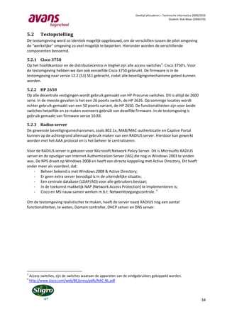 Deeltijd afstuderen – Technische Informatica 2009/2010
                                                                                               Student: Rob Maas (2006370)




5.2       Testopstelling
De testomgeving werd zo identiek mogelijk opgebouwd, om de verschillen tussen de pilot omgeving
de “werkelijke” omgeving zo veel mogelijk te beperken. Hieronder worden de verschillende
componenten benoemd.

5.2.1 Cisco 3750
Op het hoofdkantoor en de distributiecentra in Veghel zijn alle access switches3: Cisco 3750’s. Voor
de testomgeving hebben we dan ook eenzelfde Cisco 3750 gebruikt. De firmware is in de
testomgeving naar versie 12.2 (53) SE1 gebracht, zodat alle beveiligingsmechanisme getest kunnen
worden.

5.2.2 HP 2650
Op alle decentrale vestigingen wordt gebruik gemaakt van HP Procurve switches. Dit is altijd de 2600
serie. In de meeste gevallen is het een 26 poorts switch, de HP 2626. Op sommige locaties wordt
echter gebruik gemaakt van een 50 poorts variant, de HP 2650. De functionaliteiten zijn voor beide
switches hetzelfde en ze maken eveneens gebruik van dezelfde firmware. In de testomgeving is
gebruik gemaakt van firmware versie 10.83.

5.2.3 Radius server
De gewenste beveiligingsmechanismen, zoals 802.1x, MAB/MAC-authenticatie en Captive Portal
kunnen op de achtergrond allemaal gebruik maken van een RADIUS server. Hierdoor kan gewerkt
worden met het AAA protocol en is het beheer te centraliseren.

Voor de RADIUS server is gekozen voor Microsoft Network Policy Server. Dit is Microsofts RADIUS
server en de opvolger van Internet Authentication Server (IAS) die nog in Windows 2003 te vinden
was. De NPS draait op Windows 2008 en heeft een directe koppeling met Active Directory. Dit heeft
onder meer als voordeel, dat:
    - Beheer bekend is met Windows 2008 & Active Directory;
    - Er geen extra server benodigd is in de uiteindelijke situatie;
    - Een centrale database (LDAP/AD) voor alle gebruikers bestaat;
    - In de toekomst makkelijk NAP (Network Access Protection) te implementeren is;
    - Cisco en MS nauw samen werken m.b.t. Netwerktoegangscontrole. 4

Om de testomgeving realistischer te maken, heeft de server naast RADIUS nog een aantal
functionaliteiten, te weten, Domain controller, DHCP server en DNS server.




3
    Access switches, zijn de switches waaraan de apparaten van de eindgebruikers gekoppeld worden.
4
    http://www.cisco.com/web/BE/press/pdfs/NAC-NL.pdf




                                                                                                                       34
 