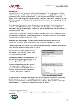 Deeltijd afstuderen – Technische Informatica 2009/2010
                                                                                            Student: Rob Maas (2006370)



5.2.5.2 802.1x
Voor 802.1x kunnen twee vormen van authenticatie plaats vinden. Voor alle computers die lid zijn
van het domein, gebeurt dit middels het computeraccount5. Naast de mogelijkheid om computers te
laten authenticeren, moet er een mogelijkheid zijn voor beheerders om computers buiten het
domein, toegang te geven tot het netwerk. Door deze scheiding te maken, wordt voorkomen dat elke
gebruiker met zijn privé pc/laptop en met zijn gebruikersnaam en wachtwoord toegang krijgt tot het
Sligro netwerk.

De computers die lid zijn van het domein krijgen na een succesvolle authenticatie toegang tot het
“default” switch VLAN. Elke “Secondary Equipment Room” (SER), krijgt een eigen VLAN tot zijn
beschikking. Dit VLAN wordt het default VLAN voor de switches in deze ruimte. In de testopstelling is
VLAN 11 het default VLAN.

Een beheerder die middels 802.1x toegang verschaft krijgt echter een dynamisch VLAN toegewezen.
Het zogenaamde “beheerders” VLAN. Middels dit VLAN zijn specifiekere onderdelen in het netwerk
te bereiken, denk hierbij aan DMZ en RSA VLANS.

Nadeel van deze methode is wel, dat cliënts in het domein moeten worden geplaatst, door
“beheerders” die middels 802.1x authenticatie connectie met het netwerk kunnen maken.

Om het bovenstaande te realiseren, dienen er twee regels binnen de NPS aangemaakt te worden. De
eerste regel voor domein computers ziet er als volgt uit.

Binnen de “Connection Request Policies” word
niks verandert. In de “Network Policies” wordt
een nieuwe regel toegevoegd.

In deze regel wordt een conditie toegevoegd, dat
deze regel bedoeld is voor alle computers die lid
zijn van de groep “Domain Computers”.

Verder moet aangeven worden welk protocol
voor authenticatie wordt gebruikt. Dit is
standaard MS Protected EAP (PEAP). Ook is het
belangrijk om te controleren of er bij Access
Permission “Grant Access” is ingevuld.

                                                             Figuur 12: NPS toegang domein computers
De tweede regel die toegevoegd moet worden, is de regel die specifieke gebruikers de mogelijkheid
geeft om zichzelf aan te melden middels gebruikersnaam en wachtwoord. Zodat deze de
mogelijkheid hebben om extra rechten op het netwerk te verkrijgen of met apparaten verbinding te
maken die wel 802.1x ondersteunen, maar geen lid zijn van het domein.




5
 Computers die lid zijn van een domein krijgen een domeinaccount, deze bestaat uit computernaam en
wachtwoord.




                                                                                                                    38
 