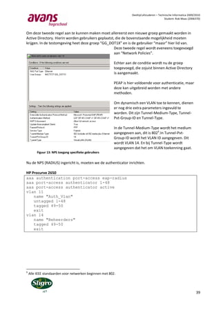 Deeltijd afstuderen – Technische Informatica 2009/2010
                                                                                             Student: Rob Maas (2006370)



Om deze tweede regel aan te kunnen maken moet allereerst een nieuwe groep gemaakt worden in
Active Directory. Hierin worden gebruikers geplaatst, die de bovenstaande mogelijkheid moeten
krijgen. In de testomgeving heet deze groep “GG_DOT1X” en is de gebruiker “maasr” hier lid van.
                                                     Deze tweede regel wordt eveneens toegevoegd
                                                     aan “Network Policies”.

                                                         Echter aan de conditie wordt nu de groep
                                                         toegevoegd, die zojuist binnen Active Directory
                                                         is aangemaakt.

                                                         PEAP is hier voldoende voor authenticatie, maar
                                                         deze kan uitgebreid worden met andere
                                                         methoden.

                                                         Om dynamisch een VLAN toe te kennen, dienen
                                                         er nog drie extra parameters ingevuld te
                                                         worden. Dit zijn Tunnel-Medium-Type, Tunnel-
                                                         Pvt-Group-ID en Tunnel-Type.

                                                         In de Tunnel-Medium-Type wordt het medium
                                                         aangegeven aan, dit is 8026.In Tunnel-Pvt-
                                                         Group-ID wordt het VLAN ID aangegeven. Dit
                                                         wordt VLAN 14. En bij Tunnel-Type wordt
                                                         aangegeven dat het om VLAN toekenning gaat.
         Figuur 13: NPS toegang specifieke gebruikers


Nu de NPS (RADIUS) ingericht is, moeten we de authenticator inrichten.

HP Procurve 2650
aaa authentication port-access eap-radius
aaa port-access authenticator 1-48
aaa port-access authenticator active
vlan 11
    name "Auth_Vlan"
    untagged 1-48
    tagged 49-50
    exit
vlan 14
    name "Beheerders"
    tagged 49-50
    exit




6
    Alle IEEE standaarden voor netwerken beginnen met 802.




                                                                                                                     39
 