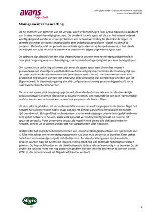 Deeltijd afstuderen – Technische Informatica 2009/2010
                                                                                          Student: Rob Maas (2006370)




Managementsamenvatting

Op het moment van schrijven van dit verslag, wordt er binnen Sligro Food Group nauwelijks aandacht
aan interne netwerk beveiliging besteed. Dit betekent dat elk apparaat die aan het interne netwerk
wordt gekoppeld, zonder al te veel problemen een netwerkverbinding tot stand kan brengen. De
controle die in het verleden is ingebouwd is zeer onderhoudsgevoelig en relatief makkelijk te
omzeilen. Mede doordat het gebruik van mobiele apparaten in rap tempo toeneemt, is het steeds
belangrijker om juist het interne netwerk te beschermen tegen ongewenste apparaten.

De opdracht was dan ook om een pilot omgeving op te bouwen met netwerktoegangscontrole. In
deze pilot omgeving was naast beveiliging, ook de onderhoudsgevoeligheid een zeer belangrijk punt.

Om tot een juiste oplossing te komen, zijn eerst alle typen apparaten binnen het netwerk
geïnventariseerd. Vervolgens werd bekeken welke beveiligingsmechanismen allemaal mogelijk zijn
op zowel de netwerkcomponenten als de (eind-)apparaten (cliënts). Na deze inventarisatie werd
gestart met het bouwen van een test omgeving. Deze omgeving was compleet gescheiden van het
Sligro netwerk. In deze testomgeving zijn alle configuraties uitvoerig getest en bijgeschaafd tot ze
naar tevredenheid functioneerden.

Na deze test is een pilot omgeving opgebouwd, die onderdeel uitmaakte van het daadwerkelijke
productienetwerk. Hierin is getest met productiesystemen, om zodoende tot een zeer representatief
beeld te komen van de impact van netwerktoegangscontrole binnen Sligro.

Uit deze pilot is gebleken, dat de implementatie van een netwerktoegangscontrole binnen Sligro het
netwerk niet alleen veiliger maakt, maar dat ook het beheer aanzienlijk eenvoudiger en minder
tijdrovend wordt. Ook geeft het implementeren van netwerktoegangscontrole de mogelijkheid meer
zicht op het netwerk te houden, zoals welk apparaat verbinding heeft gemaakt en hoeveel dit
apparaat verbruikt. Voor beheerders bestaat de mogelijkheid om op alle plekken binnen het
netwerk, beheer uit te voeren, zonder dat hier aanpassingen voor nodig zijn.

Ondanks dat het Sligro breed implementeren van een netwerktoegangscontrole een tijdrovende klus
is, luidt mijn advies om netwerktoegangscontrole stap voor stap verder uit te bouwen. Eerst op het
hoofdkantoor en vervolgens op de distributiecentra. Als deze locaties gereed zijn, kan verder
gekeken worden naar de decentrale locaties. Hierbij moet nog wel goed naar redundantie worden
gekeken. Op het hoofdkantoor en de distributiecentra is deze relatief eenvoudig in te bouwen. Op de
decentrale locaties moet hier nog goed naar gekeken worden om niet afhankelijk te worden van de
KPN Lijn, die de locatie met het Sligro hoofdkantoor verbindt.




                                                                                                                    4
 