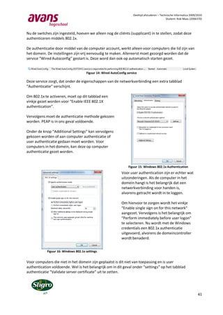 Deeltijd afstuderen – Technische Informatica 2009/2010
                                                                                                Student: Rob Maas (2006370)



Nu de switches zijn ingesteld, hoeven we alleen nog de cliënts (supplicant) in te stellen, zodat deze
authenticeren middels 802.1x.

De authenticatie door middel van de computer account, werkt alleen voor computers die lid zijn van
het domein. De instellingen zijn vrij eenvoudig te maken. Allereerst moet gezorgd worden dat de
service “Wired Autoconfig” gestart is. Deze word dan ook op automatisch starten gezet.


                                      Figuur 14: Wired AutoConfig service

Deze service zorgt, dat onder de eigenschappen van de netwerkverbinding een extra tabblad
“Authenticatie” verschijnt.

Om 802.1x te activeren, moet op dit tabblad een
vinkje gezet worden voor “Enable IEEE 802.1X
authentication”.

Vervolgens moet de authenticatie methode gekozen
worden. PEAP is in ons geval voldoende.

Onder de knop “Additional Settings” kan vervolgens
gekozen worden of aan computer authenticatie of
user authenticatie gedaan moet worden. Voor
computers in het domein, kan deze op computer
authenticatie gezet worden.


                                                                   Figuur 15: Windows 802.1x Authentication
                                                              Voor user authentication zijn er echter wat
                                                              uitzonderingen. Als de computer in het
                                                              domein hangt is het belangrijk dat een
                                                              netwerkverbinding voor handen is,
                                                              alvorens getracht wordt in te loggen.

                                                              Om hiervoor te zorgen wordt het vinkje
                                                              “Enable single sign on for this network”
                                                              aangezet. Vervolgens is het belangrijk om
                                                              “Perform immediately before user logon”
                                                              te selecteren. Nu wordt met de Windows
                                                              credentials een 802.1x authenticatie
                                                              uitgevoerd, alvorens de domeincontroller
                                                              wordt benaderd.


            Figuur 16: Windows 802.1x settings


Voor computers die niet in het domein zijn geplaatst is dit niet van toepassing en is user
authentication voldoende. Wel is het belangrijk om in dit geval onder “settings” op het tabblad
authenticatie “Validate server certificate” uit te zetten.




                                                                                                                        41
 