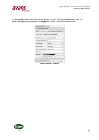 Deeltijd afstuderen – Technische Informatica 2009/2010
                                                                                              Student: Rob Maas (2006370)




In Linux kan alleen voor user authenticatie worden gekozen. Dit is eenvoudig te doen, door een
nieuw netwerkprofiel aan te maken en de gegevens op het tabblad 802.1x in te vullen.




                                     Figuur 17: Linux 802.1x security




                                                                                                                      42
 