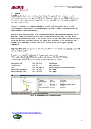Deeltijd afstuderen – Technische Informatica 2009/2010
                                                                                              Student: Rob Maas (2006370)



5.2.5.3 MAB
Als 802.1x authenticatie niet ondersteund wordt door het apparaat, moet er naar een ander
authenticatiemechanisme overgeschakeld worden. Apparaten die veelal geen 802.1x ondersteunen
zijn printers, scanners, pinpads en weegschalen. Het kan natuurlijk niet zo zijn dat deze apparaten
niet meer kunnen werken.

Voor de HP switches is een workaround bedacht, om toch beide protocollen, 802.1x en MAB
gelijktijdig aan te kunnen bieden. Hierdoor kan overal met RADIUS gewerkt worden en worden de
voordelen van het AAA protocol benut.

Voor de HP MAC Authenticatie via RADIUS dienen er een aantal zaken aangepast te worden aan de
NPS server. HP gebruikt namelijk voor zijn MAC Authenticatie een protocol die niet meer wordt
ondersteund binnen Windows 2008 R2. Dit protocol MD5-Chap wordt niet meer ondersteund, omdat
het relatief makkelijk te kraken is middels een zogenaamde “dictionary attack”. Echter voor MAC-
Authenticatie is dit niet erg, want het MAC adres is immers op veel eenvoudigere wijzen te
achterhalen.

Dit protocol MD5-Chap is nog wel in te schakelen, maar hiervoor moeten er wat wijzigingen gemaakt
worden aan het register7.

Zo moet er een “sleutel” met de waarde 4 aangemaakt worden onder
“HKEY_LOCAL_MACHINESYSTEMCurrentControlSetServicesRasManPPPEAP”.
In deze nieuwe “sleutel” dienen een aantal variabelen geplaatst te worden;

RolesSupported                    REG_DWORD                0x0000000a
FriendlyName                      REG_SZ                   MD5-Challenge
Path                              REG_EXPAND_SZ            %SystemRoot%System32Raschap.dll
InvokeUsernameDialog              REG_DWORD                0x00000001
InvokePasswordDialog              REG_DWORD                0x00000001




                               Figuur 18: NPS toevoegen MD5-CHAP ondersteuning




7
    http://support.microsoft.com/kb/922574/en-us




                                                                                                                      43
 