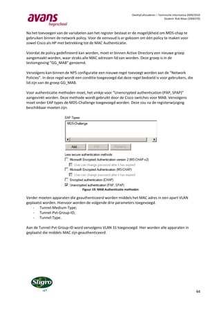 Deeltijd afstuderen – Technische Informatica 2009/2010
                                                                                           Student: Rob Maas (2006370)



Na het toevoegen van de variabelen aan het register bestaat er de mogelijkheid om MD5-chap te
gebruiken binnen de network policy. Voor de eenvoud is er gekozen om één policy te maken voor
zowel Cisco als HP met betrekking tot de MAC Authenticatie.

Voordat de policy gedefinieerd kan worden, moet er binnen Active Directory een nieuwe groep
aangemaakt worden, waar straks alle MAC adressen lid van worden. Deze groep is in de
testomgeving “GG_MAB” genoemd.

Vervolgens kan binnen de NPS configuratie een nieuwe regel toevoegt worden aan de “Network
Policies”. In deze regel wordt een conditie toegevoegd dat deze regel bedoeld is voor gebruikers, die
lid zijn van de groep GG_MAB.

Voor authenticatie methoden moet, het vinkje voor “Unencrypted authentication (PAP, SPAP)”
aangevinkt worden. Deze methode wordt gebruikt door de Cisco switches voor MAB. Vervolgens
moet onder EAP types de MD5-Challenge toegevoegd worden. Deze zou na de registerwijziging
beschikbaar moeten zijn.




                                 Figuur 19: MAB Authenticatie methoden

Verder moeten apparaten die geauthenticeerd worden middels het MAC adres in een apart VLAN
geplaatst worden. Hiervoor worden de volgende drie parameters toegevoegd.
    - Tunnel-Medium-Type;
    - Tunnel-Pvt-Group-ID;
    - Tunnel-Type.

Aan de Tunnel-Pvt-Group-ID word vervolgens VLAN 31 toegevoegd. Hier worden alle apparaten in
geplaatst die middels MAC zijn geauthenticeerd.




                                                                                                                   44
 