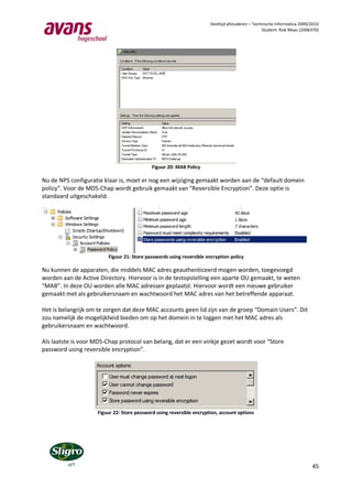 Deeltijd afstuderen – Technische Informatica 2009/2010
                                                                                                 Student: Rob Maas (2006370)




                                            Figuur 20: MAB Policy

Nu de NPS configuratie klaar is, moet er nog een wijziging gemaakt worden aan de “default domein
policy”. Voor de MD5-Chap wordt gebruik gemaakt van “Reversible Encryption”. Deze optie is
standaard uitgeschakeld.




                         Figuur 21: Store passwords using reversible encryption policy

Nu kunnen de apparaten, die middels MAC adres geauthenticeerd mogen worden, toegevoegd
worden aan de Active Directory. Hiervoor is in de testopstelling een aparte OU gemaakt, te weten
“MAB”. In deze OU worden alle MAC adressen geplaatst. Hiervoor wordt een nieuwe gebruiker
gemaakt met als gebruikersnaam en wachtwoord het MAC adres van het betreffende apparaat.

Het is belangrijk om te zorgen dat deze MAC accounts geen lid zijn van de groep “Domain Users”. Dit
zou namelijk de mogelijkheid bieden om op het domein in te loggen met het MAC adres als
gebruikersnaam en wachtwoord.

Als laatste is voor MD5-Chap protocol van belang, dat er een vinkje gezet wordt voor “Store
password using reversible encryption”.




                    Figuur 22: Store password using reversible encryption, account options




                                                                                                                         45
 