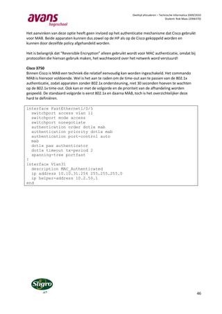 Deeltijd afstuderen – Technische Informatica 2009/2010
                                                                                         Student: Rob Maas (2006370)



Het aanvinken van deze optie heeft geen invloed op het authenticatie mechanisme dat Cisco gebruikt
voor MAB. Beide apparaten kunnen dus zowel op de HP als op de Cisco gekoppeld worden en
kunnen door dezelfde policy afgehandeld worden.

Het is belangrijk dat “Reversible Encryption” alleen gebruikt wordt voor MAC authenticatie, omdat bij
protocollen die hiervan gebruik maken, het wachtwoord over het netwerk word verstuurd!

Cisco 3750
Binnen Cisco is MAB een techniek die relatief eenvoudig kan worden ingeschakeld. Het commando
MAB is hiervoor voldoende. Wel is het aan te raden om de time-out aan te passen van de 802.1x
authenticatie, zodat apparaten zonder 802.1x ondersteuning, niet 30 seconden hoeven te wachten
op de 802.1x time-out. Ook kan er met de volgorde en de prioriteit van de afhandeling worden
gespeeld. De standaard volgorde is eerst 802.1x en daarna MAB, toch is het overzichtelijker deze
hard te definiëren.

interface FastEthernet1/0/5
  switchport access vlan 11
  switchport mode access
  switchport nonegotiate
  authentication order dot1x mab
  authentication priority dot1x mab
  authentication port-control auto
  mab
  dot1x pae authenticator
  dot1x timeout tx-period 2
  spanning-tree portfast
!
interface Vlan31
  description MAC_Authenticated
  ip address 10.10.31.254 255.255.255.0
  ip helper-address 10.2.50.1
end




                                                                                                                 46
 