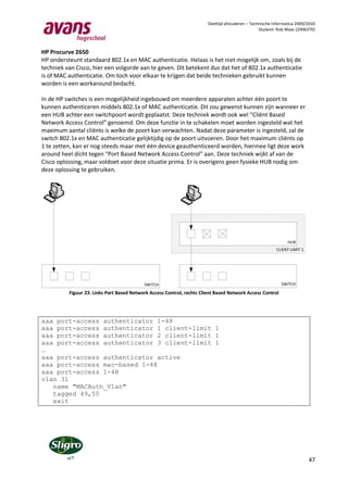 Deeltijd afstuderen – Technische Informatica 2009/2010
                                                                                                  Student: Rob Maas (2006370)



HP Procurve 2650
HP ondersteunt standaard 802.1x en MAC authenticatie. Helaas is het niet mogelijk om, zoals bij de
techniek van Cisco, hier een volgorde aan te geven. Dit betekent dus dat het of 802.1x authenticatie
is of MAC authenticatie. Om toch voor elkaar te krijgen dat beide technieken gebruikt kunnen
worden is een workaround bedacht.

In de HP switches is een mogelijkheid ingebouwd om meerdere apparaten achter één poort te
kunnen authenticeren middels 802.1x of MAC authenticatie. Dit zou gewenst kunnen zijn wanneer er
een HUB achter een switchpoort wordt geplaatst. Deze techniek wordt ook wel “Cliënt Based
Network Access Control” genoemd. Om deze functie in te schakelen moet worden ingesteld wat het
maximum aantal cliënts is welke de poort kan verwachten. Nadat deze parameter is ingesteld, zal de
switch 802.1x en MAC authenticatie gelijktijdig op de poort uitvoeren. Door het maximum cliënts op
1 te zetten, kan er nog steeds maar met één device geauthenticeerd worden, hiermee ligt deze work
around heel dicht tegen “Port Based Network Access Control” aan. Deze techniek wijkt af van de
Cisco oplossing, maar voldoet voor deze situatie prima. Er is overigens geen fysieke HUB nodig om
deze oplossing te gebruiken.




                                                                                                                HUB
                                                                                                          CLIENT-LIMIT 1




                                           SWITCH                                                            SWITCH

          Figuur 23: Links Port Based Network Access Control, rechts Client Based Network Access Control




aaa port-access authenticator 1-48
aaa port-access authenticator 1 client-limit 1
aaa port-access authenticator 2 client-limit 1
aaa port-access authenticator 3 client-limit 1
…
aaa port-access authenticator active
aaa port-access mac-based 1-48
aaa port-access 1-48
vlan 31
   name "MACAuth_Vlan"
   tagged 49,50
   exit




                                                                                                                           47
 