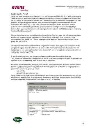 Deeltijd afstuderen – Technische Informatica 2009/2010
                                                                                         Student: Rob Maas (2006370)



5.2.5.4 Captive Portal
Nadat een apparaat de kans heeft gehad zich te authenticeren middels 802.1x of MAC authenticatie
(MAB), krijgen de apparaten op het hoofdkantoor en de distributiecentra in Veghel de mogelijkheid
om zich alsnog te authenticeren middels een Captive Portal. Op de decentrale vestigingen is dit niet
gewenst. Wat gelukkig goed uit komt, want HP ondersteunt geen combinatie van alle drie de
technieken. Het is daar 802.1x met MAC Authenticatie of Captive Portal. Apparaten die zich
authenticeren middels de Captive Portal zijn niet in beheer van Sligro of niet bekend bij Sligro
beheer. Deze apparaten komen dan ook in een gescheiden netwerk (VLAN 666), dat geen verbinding
heeft met het Sligro netwerk.

Allereerst moet een groep gemaakt worden binnen Active Directory waar alle gebruikers in geplaatst
worden, die netwerktoegang via de Captive Portal mogen aanvragen. Deze groep heet in de
testomgeving “GG_WEBAUTH”. Verder is een gebruiker “webuser” aangemaakt, die lid is van de
groep “GG_WEBAUTH”.

Vervolgens moet er een regel binnen NPS aangemaakt worden. Deze regel is wat complexer als de
voorgaande regels. De techniek binnen de Cisco switch maakt gebruik van een Access Control List
(ACL) en zal na een succesvolle authenticatie door de NPS server verwijderd moeten worden. Dit kan
met Vendor Specific Tags (VST).

Er wordt net als voorheen een nieuwe regel aangemaakt en aan de condities de groep
“GG_WEBAUTH” toegevoegd. Vervolgens is er net als in de voorgaande policies, gebruik gemaakt van
dynamische VLAN toekenning, maar dit maal met VLAN ID 666.

Als laatste stap moet de ACL, die op de poort actief is, verwijderd worden. Hiervoor worden Vendor
Specific Tags toegevoegd. Bij Cisco gebeurt dit door de optie Cisco-Av-Pair toe te voegen en hier 2
parameters aan mee te geven, te weten:
     - priv-lvl=15;
     - ip:inacl#100=permit ip any any.
De eerste parameter zorgt ervoor, dat de tweede wordt doorgevoerd. De tweede voegt een ACL toe
aan de poort, waarbij al het IP verkeer wordt doorgelaten. #100 staat voor de positie binnen de ACL,
zodat het mogelijk is eventuele restricties hoger in de ACL te plaatsten.




                                                                                                                 48
 