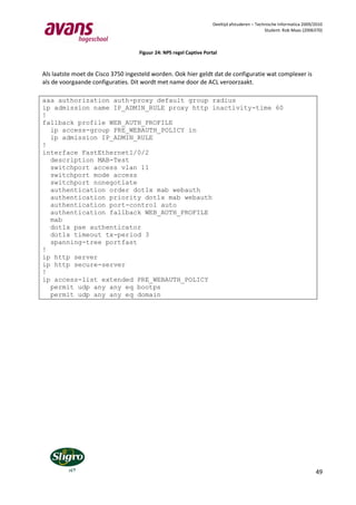 Deeltijd afstuderen – Technische Informatica 2009/2010
                                                                                              Student: Rob Maas (2006370)



                                   Figuur 24: NPS regel Captive Portal


Als laatste moet de Cisco 3750 ingesteld worden. Ook hier geldt dat de configuratie wat complexer is
als de voorgaande configuraties. Dit wordt met name door de ACL veroorzaakt.

aaa authorization auth-proxy default group radius
ip admission name IP_ADMIN_RULE proxy http inactivity-time 60
!
fallback profile WEB_AUTH_PROFILE
  ip access-group PRE_WEBAUTH_POLICY in
  ip admission IP_ADMIN_RULE
!
interface FastEthernet1/0/2
  description MAB-Test
  switchport access vlan 11
  switchport mode access
  switchport nonegotiate
  authentication order dot1x mab webauth
  authentication priority dot1x mab webauth
  authentication port-control auto
  authentication fallback WEB_AUTH_PROFILE
  mab
  dot1x pae authenticator
  dot1x timeout tx-period 3
  spanning-tree portfast
!
ip http server
ip http secure-server
!
ip access-list extended PRE_WEBAUTH_POLICY
  permit udp any any eq bootps
  permit udp any any eq domain




                                                                                                                      49
 