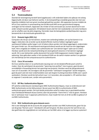 Deeltijd afstuderen – Technische Informatica 2009/2010
                                                                                         Student: Rob Maas (2006370)




5.3    Testresultaten
Doordat de testomgeving iteratief werd opgebouwd, is elk onderdeel tijdens de opbouw net zolang
bijgeschaafd, tot deze naar behoren werkte. In de testopstelling is duidelijk geworden dat met zeer
beperkte middelen toch een groot resultaat gehaald kan worden. Alle apparaten kunnen middels de
HP en Cisco switches in samenwerking met de Microsoft NPS server gecontroleerd toegang
verkrijgen tot het netwerk. Apparaten die minder of niet vertrouwd zijn, kunnen dynamisch in een
ander netwerk worden geplaatst. Dit betekent tevens dat het niet noodzakelijk is om extra hardware
aan te schaffen voor de pilot omgeving. Hieronder staan de belangrijkste aandachtspunten nog eens
benoemd die in de testsituatie getackeld zijn.

5.3.1 Domain login (802.1x)
Computers die lid zijn van het domein, moeten een verbinding hebben, om op het domein in te
loggen. Gebruikers die al eerder op de desbetreffende machine hebben ingelogd en geen
wachtwoord hebben welke langer is als 14 tekens (deze worden niet lokaal opgeslagen), ondervinden
hier geen hinder van. Dit wachtwoord word gecontroleerd wordt aan de hand van een opgeslagen
hash. Het is mogelijk om middels user authenticatie een “pre domain logon” optie aan te vinken.
Hierdoor wordt eerst de netwerkverbinding tot stand gebracht alvorens in het domein ingelogd
wordt. Dit is voor beheerders welke dynamisch het juiste VLAN toegewezen moeten krijgen de
oplossing. Voor gebruikers welke in het standaard VLAN van de switch moeten werken is er gekozen
om met behulp van het computeraccount te authenticeren.

5.3.2 Cisco 30 seconden
De Cisco switches doen er na authenticatie erg lang over om de desbetreffende poort actief te
maken. Door de switchpoort de parameter “spanning-tree portfast” mee te geven, gaat de poort
onmiddellijk in forwarding binnen het spanning-tree protocol. Hierdoor werd de tijd gereduceerd
naar zo’n 6 seconden. Als vervolgens ook de parameter “switchport nonegotiate” wordt meegeven,
gaat de poort ook niet meer onderhandelen over wel of geen trunking (meerdere VLANs over 1 poort
aanbieden). Hierdoor wordt de tijd verkort naar 1 á 2 seconden, dat acceptabel is. HP switches doen
er ongeveer 1 seconde over, zonder extra parameters.


5.3.3 HP Mac Authentication Bypass
HP switches ondersteunen standaard geen MAC Authentication Bypass, maar ze ondersteunen wel
MAC Authenticatie via het AAA protocol. Op een poort kan 802.1x authenticatie of MAC
authenticatie gezet worden. Om toch beide protocollen actief te maken kan er geschakeld worden
naar Clientbased Network Access Control, door de parameter “client-limit 1” mee te geven. Hierdoor
kan er weliswaar maar 1 apparaat authenticeren, maar maakt het niet uit of dit via 802.1x gebeurt of
via MAC Authenticatie.


5.3.4 MAC Authenticatie geen domain users
Het is zeer belangrijk dat de accounts die aangemaakt worden voor MAC Authenticatie, geen lid zijn
van de groep “Domain users”. Standaard is dit wel het geval. Als deze accounts hier wel lid van zijn,
dan geeft deze de mogelijkheid om met behulp van het MAC adres in te loggen op diverse systemen!




                                                                                                                 51
 