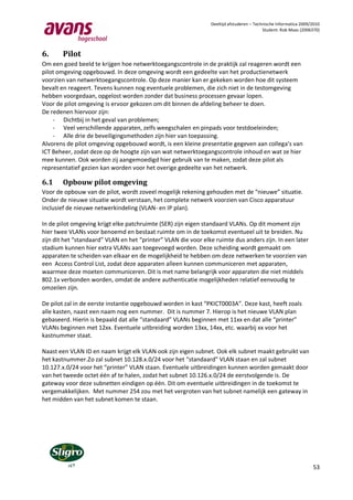 Deeltijd afstuderen – Technische Informatica 2009/2010
                                                                                          Student: Rob Maas (2006370)




6.      Pilot
Om een goed beeld te krijgen hoe netwerktoegangscontrole in de praktijk zal reageren wordt een
pilot omgeving opgebouwd. In deze omgeving wordt een gedeelte van het productienetwerk
voorzien van netwerktoegangscontrole. Op deze manier kan er gekeken worden hoe dit systeem
bevalt en reageert. Tevens kunnen nog eventuele problemen, die zich niet in de testomgeving
hebben voorgedaan, opgelost worden zonder dat business processen gevaar lopen.
Voor de pilot omgeving is ervoor gekozen om dit binnen de afdeling beheer te doen.
De redenen hiervoor zijn:
    - Dichtbij in het geval van problemen;
    - Veel verschillende apparaten, zelfs weegschalen en pinpads voor testdoeleinden;
    - Alle drie de beveiligingsmethoden zijn hier van toepassing.
Alvorens de pilot omgeving opgebouwd wordt, is een kleine presentatie gegeven aan collega’s van
ICT Beheer, zodat deze op de hoogte zijn van wat netwerktoegangscontrole inhoud en wat ze hier
mee kunnen. Ook worden zij aangemoedigd hier gebruik van te maken, zodat deze pilot als
representatief gezien kan worden voor het overige gedeelte van het netwerk.

6.1     Opbouw pilot omgeving
Voor de opbouw van de pilot, wordt zoveel mogelijk rekening gehouden met de “nieuwe” situatie.
Onder de nieuwe situatie wordt verstaan, het complete netwerk voorzien van Cisco apparatuur
inclusief de nieuwe netwerkindeling (VLAN- en IP plan).

In de pilot omgeving krijgt elke patchruimte (SER) zijn eigen standaard VLANs. Op dit moment zijn
hier twee VLANs voor benoemd en bestaat ruimte om in de toekomst eventueel uit te breiden. Nu
zijn dit het “standaard” VLAN en het “printer” VLAN die voor elke ruimte dus anders zijn. In een later
stadium kunnen hier extra VLANs aan toegevoegd worden. Deze scheiding wordt gemaakt om
apparaten te scheiden van elkaar en de mogelijkheid te hebben om deze netwerken te voorzien van
een Access Control List, zodat deze apparaten alleen kunnen communiceren met apparaten,
waarmee deze moeten communiceren. Dit is met name belangrijk voor apparaten die niet middels
802.1x verbonden worden, omdat de andere authenticatie mogelijkheden relatief eenvoudig te
omzeilen zijn.

De pilot zal in de eerste instantie opgebouwd worden in kast “PKICT0003A”. Deze kast, heeft zoals
alle kasten, naast een naam nog een nummer. Dit is nummer 7. Hierop is het nieuwe VLAN plan
gebaseerd. Hierin is bepaald dat alle “standaard” VLANs beginnen met 11xx en dat alle “printer”
VLANs beginnen met 12xx. Eventuele uitbreiding worden 13xx, 14xx, etc. waarbij xx voor het
kastnummer staat.

Naast een VLAN ID en naam krijgt elk VLAN ook zijn eigen subnet. Ook elk subnet maakt gebruikt van
het kastnummer.Zo zal subnet 10.128.x.0/24 voor het “standaard” VLAN staan en zal subnet
10.127.x.0/24 voor het “printer” VLAN staan. Eventuele uitbreidingen kunnen worden gemaakt door
van het tweede octet één af te halen, zodat het subnet 10.126.x.0/24 de eerstvolgende is. De
gateway voor deze subnetten eindigen op één. Dit om eventuele uitbreidingen in de toekomst te
vergemakkelijken. Met nummer 254 zou met het vergroten van het subnet namelijk een gateway in
het midden van het subnet komen te staan.




                                                                                                                  53
 